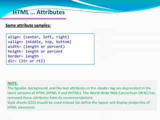 HTML … Attributes
Some attribute samples:
align= (center, left, right)
valign= (middle, top, bottom)
width= (length or percent)
height= length or percent
border= length
dir= (ltr or rtl)
NOTE:
The bgcolor, background, and the text attributes in the <body> tag are deprecated in the
latest versions of HTML (HTML 4 and XHTML). The World Wide Web Consortium (W3C) has
removed these attributes from its recommendations.
Style sheets (CSS) should be used instead (to define the layout and display properties of
HTML elements).
 