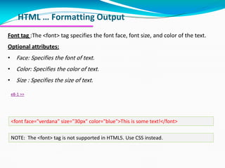 HTML … Formatting Output
Font tag :The <font> tag specifies the font face, font size, and color of the text.
Optional attributes:
• Face: Specifies the font of text.
• Color: Specifies the color of text.
• Size : Specifies the size of text.
e8-1 >>
NOTE: The <font> tag is not supported in HTML5. Use CSS instead.
<font face="verdana" size="30px" color="blue">This is some text!</font>
 