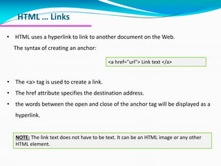 HTML … Links
• HTML uses a hyperlink to link to another document on the Web.
The syntax of creating an anchor:
<a href="url"> Link text </a>
• The <a> tag is used to create a link.
• The href attribute specifies the destination address.
• the words between the open and close of the anchor tag will be displayed as a
hyperlink.
NOTE: The link text does not have to be text. It can be an HTML image or any other
HTML element.
 