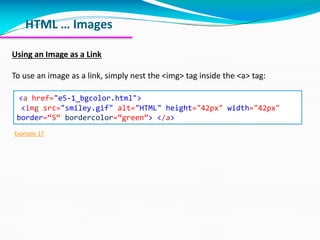HTML … Images
Using an Image as a Link
To use an image as a link, simply nest the <img> tag inside the <a> tag:
<a href="e5-1_bgcolor.html">
<img src="smiley.gif" alt="HTML" height="42px" width="42px"
border=“5“ bordercolor=“green”> </a>
Example-17
 