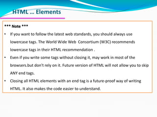 HTML … Elements
*** Note ***
• If you want to follow the latest web standards, you should always use
lowercase tags. The World Wide Web Consortium (W3C) recommends
lowercase tags in their HTML recommendation .
• Even if you write some tags without closing it, may work in most of the
browsers.but don't rely on it. Future version of HTML will not allow you to skip
ANY end tags.
• Closing all HTML elements with an end tag is a future-proof way of writing
HTML. It also makes the code easier to understand.
 