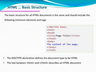 HTML … Basic Structure
The basic structure for all HTML documents is the same and should include the
following minimum elements and tags:
• The DOCTYPE declaration defines the document type to be HTML
• The text between <html> and </html> describes an HTML document
<!DOCTYPE html>
<html>
<head>
<title>Page Title</title>
</head>
<body>
The content of the page…
</body>
</html>
 