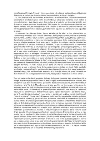 metafísicos del Principio Primero y tiene, pues, lazos, estrechos de los Upanishads del budismo
Mahayana, al tiempo que éstos reciben un particular acento activista y enérgico.
Es fácil entender que en esta línea, el saktismo y el tantrismo han favorecido también el
desarrollo de prácticas mágicas en las áreas hindúes, y sobre todo tibetanas, en un sentido a
menudo inferior y que algunas veces llega incluso a la brujería; hoy tenemos también, con
frecuencia, una recuperación de prácticas y ritos propios del sustrato preindoeuropeo del que
hemos hablado. Pero, tal como veremos, en el curso de su desarrollo el tantrismo elevará a un
nivel superior estas mismas prácticas, particularmente aquellas que tienen una base orgiástica
y sexual.
En resumen, las diversas diosas, formas variadas de la Sakti, se han diferenciado en
“luminosas y benéficas” o en “oscuras y terribles”. Por ejemplo, forman parte de las primeras
Parvati, Uma, Lakshmi y Gauri; entre las segundas se incluyen Kali, Durga, Bhairavi y Camunda.
Pero la diferenciación no es clara: una misma diosa asume uno de los caracteres y luego otro,
como si reflejara la orientación de aquel que la considera. En cualquier caso, las diosas en las
que prevalece el carácter luminoso y maternal, y que en consecuencia se mantienen
generalmente dentro de la naturaleza que les correspondía en los orígenes prearios, se han
unido en un movimiento popular religioso y devocional paralelo al tantrismo, y comparten con
él, si bien en un nivel inferior, la misma intolerancia hacia el ritualismo estereotipado y la
especulación pura: se entregan a la devoción y al culto —bhakti y puja— para tener una
experiencia emotiva de coloración mística. Es natural, entonces, que bajo su aspecto luminoso
la Diosa se haya convertido en el punto principal de referencia, de manera un poco parecida a
lo que ha sucedido corría “Madre de Dios” en la devoción cristiana. Es preciso que tengamos
en cuenta que esta tendencia no era nueva; tenía ya uno de sus centros en el visnuismo (en la
religión de Visnú). El hecho nuevo, el que tiene un valor de índice barométrico, hizo su
aparición y tuvo su difusión fuera de las capas inferiores indias, en donde había quedado
confinada; y su intensificación, que desembocó en el desarrollo propio de la vía de la devoción,
el bhakti-marga, que encontraría en Ramanuja a su principal teórico, de quien con razón se
han observado sus analogías con el cristianismo, no se produjo más que en su fondo teísta11
.
Son, sin mebargo, las Sakti, las diosas, de la via de la mano Izquierda, y en primer lugar Kali y
Durga, las que son propiamente tantricas. Bajo su signo, el tantrismo se asimila al sivaísmo, a la
religión de Siva, de la misma manera que con las diosas luminosas se une, en cierta medida al
visnuismo y a la Via de la Mano Derecha. Se dice que Siva no tiene origen bélico; pero sin
embargo, es en los veda donde encontramos a Rudra, que podría ser considerado como su
equivalente y que ha favorecido el que el hinduismo adoptara a Siva. Rudra, el “señor del
rayo”, es una personificación de la divinidad bajo su aspecto destructor o , por decirlo mejor,
de la “trascendencia destructiva”, y, por tanto, es también, en un plano menos metafísico, el
“dios de la muerte”, “el que mata”. El sivaísmo exalta a un Siva que absorbe todos los atributos
de la divinidad suprema, y que por lo tanto, es también un creador; el símbolo conocido de su
danza, el tema de una iconografia admirable y muy rica, constituye tanto el ritmo dela creación
como el de la destrucción de los mundos. Pero, en las formas que asume en el tantrismo, Siva
conserva los rasgos específicos de la trascendencia pura; está asociado especialmente con una
bhakti de tipo terrible, sobre todo en Kali o Durga, personificación de su propia manifestación
indomable y desencadenada. Cuando el hinduismo aprueba la doctrina de la Trimurti, o del
triple aspecto del principio, personificado en tres divinidades, Brahma, Visnú y Siva, se nos
vuelve clara la significación delas dos vias, la de la Mano Derecha y la de Mano Izquierda. El
primer término de la Trimurti es Brahma, el dios creador; el segundo es Visnú, el dios que
“conserva la creación, el orden cósmico”; el tercero es Siva, el dios que destruye (con la acción
de su trascendencia sobre lo que está terminado y condicionado). La Vía de la Mano Derecha
está bajo el signo delas dos primeras divinidades, los dos primeros aspectos de lo divino, la Vía
de la mano Izquierda está bajo el signo de la tercera divinidad, de Siva. Es la vía que toma la
forma esencialmente con el encuentro del tantrismo y el sivaísmo.
 
