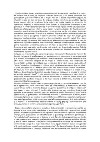 Podríamos pasar ahora a un problema que concierne a la experiencia específica de la mujer.
Es evidente que al nivel del orgiasmo colectivo, ritualizado o no, puede suponerse una
participación igual del hombre y de la mujer. Pero en la esfera propiamente yóguica, la
situación no está tan clara por causa del lenguaje cifrado y polivalente que se utiliza. Algunos
textos parecen referirse, en el caso de la mujer, a un mudra especial (en el sentido de
operación y de gesto), el amaroli-mudra, como réplica a el vajroli-mudra, que designa el acto
por el cual el hombre detiene el proceso de precipitación del líquido seminal y su eyaculación.
Los textos sahajiya parecen referirse a una fijación y una inmovilización del "líquido seminal"
masculino (sukta) tanto como al femenino, y sostienen que las dos operaciones deben ser
simultáneas en el hombre y la mujer en el momento en que se levanta la ola del orgasmo. No
se entiende bien lo que significa el "semen" femenino. Se habla del "rajas de la mujer", pero
rajas tiene muchos sentidos, entre otros el de menstruación y secreción vaginal. Ahora bien,
no debe tratarse, ciertamente, de la menstruación, y tampoco es muy probable que se trate de
secreciones vaginales cuando se está hablando de retención o inmovilización llevada a cabo
por la mujer; estas secreciones acompañan en efecto a las primeras fases de la excitación
femenina y, por otra parte, pueden estar casi ausentes en determinados sujetos. Todavía
podemos pensar menos en el óvulo de la mujer, pues éste no desciende en absoluto en el
momento del orgasmo sexual.
Así pues, nos veríamos llevados a una interpretación no material ni fisiológica del "semen" de
la mujer: se trataría de una fuerza que hay que detener en el momento en el que se degradara
y se perdiera en un orgasmo que desemboca en el placer vulgar. Puesto que no vemos de qué
otro modo podríamos imaginar en la mujer el amaroli-mudra, esto continuaría la
interpretación análoga, no fisiológica, que hemos dado de la vajroli-mudra o detención del
"semen" masculino. En todo caso, es evidente que la iniciativa de la mujer no debe perjudicar
a lo que hemos llamado su "poder de combustión" pues en ello consiste su papel fundamental.
En efecto, no puede pensarse que sea de otra manera cuando se dice que en el abrazo, el vira,
habiendo detenido su líquido seminal, absorbe el rajas que ha causado al provocar la emisión
en la mujer, y se nutre de él68
. El rajas femenino está, pues, presente como la fuerza fluídica y
mágica que alimenta el estado de samarasa durante todo el curso del abrazo, estado que
probablemente quedaría sincopado si la mujer vacilara o desfalleciera, abismada en un
orgasmo vivido a la manera usual.
Diremos, finalmente, algunas palabras sobre una extraña práctica sexual del Vajrayana cuyo fin
es la regeneración, en un sentido casi literal. Se llama mahayoga o mahasadhana. Es difícil
decidir en qué plano se desarrolla. Sea cual sea, parece que se trata de imágenes "realizadas"
que juegan el papel principal. El hombre debe imaginar que está muerto en la existencia
presente, y que penetra entonces, como una especie de semilla fecundadora, en la "matriz
sobrenatural", el garbhadhatu. Anteriormente, mediante la contemplación o dhyana, habrá
recordado al proceso que conduce al nacimiento humano. El hombre evoca el antarabhava, ser
que según la enseñanza hindú, es necesario para la fecundación, ademas de la unión del padre
y la madre 69
. Al mismo tiempo, debe visualizarse el . La unión del dios y la
diosa, suscitando en si mismo un deseo intenso por ésta, por Tara.
Según esta enseñanza el proceso secreto de toda concepción es el siguiente: cuando un
hombre se une a una mujer, deseándola, el antarabhava se identifica con aquel que será el
padre, y durante el orgasmo entra en ella siguiendo al liquido seminal. El proceso imaginado es
análogo, salvo que sustituya en antarabhava con el que el yogui se identifica por el vajra o
"principio de Buda" aportado por el dios que se unió Tara. Es el dhyana preliminar que tiende
a crear una especie de escenario para la unión sexual que seguirá, y tiende también a orientar
y evocar fuerzas interiores. Esta práctica inciuye también la utilización de un mantra y la
vivificación del cuerpo de la mujer mediante un nyasa. Siguen diferentes ritos de consagración
y de confirmación que no es el momento de describir70
. Por tanto, el carácter de esta práctica
del tantrismo budista es complejo. La idea de base es interesante; una regresión al estado
 