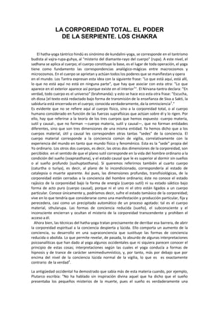 LA CORPOREIDAD TOTAL. EL PODER
DE LA SERPIENTE. LOS CHAKRA
El hatha-yoga tántrico hindú es sinónimo de kundalini-yoga, se corresponde en el tantrismo
budista al vajra-rupa-guhya, al "misterio del diamante-rayo del cuerpo" (rupa). A este nivel, el
sadhana se aplica al cuerpo; el cuerpo constituye la base, es el lugar de toda operación, el yoga
tiene como fundamento las correspondencias analógico-mágicas entre macrocosmos y
microcosmos. En el cuerpo se aprietan y actúan todos los poderes que se manifiestan y opera
en el mundo. Los Tantra expresan esta idea con la siguiente frase: "Lo que está aquí, está allí,
lo que no está aquí no está en ninguna parte", que hay que asociar con esta otra: "Lo que
aparece en el exterior aparece así porque existe en el interior1
". El Nirvana-tantra declara: "En
verdad, todo cuerpo es el universo" (brahmanda): y esto se hace eco esta otra frase: "Escucha,
oh diosa [el texto está redactado bajo forma de transmisión de la enseñanza de Siva a Sakti, la
sabiduría está encerrada en el cuerpo; conocida verdaderamente, da la omnisciencia2
."
Es evidente que no se refiere aquí al cuerpo físico, sino a la corporeidad total, o al cuerpo
humano considerado en función de las fuerzas suprafísicas que actúan sobre él y lo rigen. Por
ello, hay que referirse a la teoría de los tres cuerpos que hemos expuesto -cuerpo materia,
sutil y causal-, que no forman —cuerpo materia, sutil y causal—, que no forman entidades
diferentes, sino que son tres dimensiones de una misma entidad. Ya hemos dicho que a los
cuerpos material, útil y causal les corresponden otras tantas “sedes” de la conciencia. El
cuerpo material corresponde a la conciencia común de vigilia, correlativamente con la
experiencia del mundo en tanto que mundo físico y fenoménico. Esta es la "sede" propia del
Yo ordinario. Los otros dos cuerpos, es decir, las otras dos dimensiones de la corporeidad, son
percibidos en el sentido de que el plano sutil corresponde en la vida del hombre ordinario a la
condición del sueño (svapnasthana), y el estado causal que le es superior al dormir sin sueños
o al sueño profundo (sushuptasthana). Si queremos referirnos también al cuarto cuerpo
(caturtha o turiya), es decir, al plano de lo incondicionado, correspondería al estado de
catalepsia o muerte aparente. Así pues, las dimensiones profundas, transfisiológicas, de la
corporeidad están cerradas a la conciencia del hombre ordinario; éste no conoce el estado
rajásico de la corporeidad bajo la forma de energía (cuerpo sutil) ni su estado sáktico bajo
forma de acto puro (cuerpo causal), porque ni el uno ni el otro están ligados a un cuerpo
particular. Conoce únicamente y, podríamos decir, sufre el estado tamásico de la corporeidad;
vive en lo que tendría que considerarse como una manifestación y producción particular, fija y
perecedera, casi como un precipitado automático de un proceso agotado: tal es el cuerpo
material, sthularupa. Las formas de conciencia reducida (sueño), el subconsciente y el
inconsciente encierran y ocultan el misterio de la corporeidad transcendente y prohiben el
acceso a él.
Ahora bien, las técnicas del hatha-yoga tratan precisamente de derribar esa barrera, de abrir
la corporeidad espiritual a la conciencia despierta y lúcida. Ello comporta un aumento de la
conciencia, su desarrollo en una supraconciencia que sustituye las formas de conciencia
reducida o abolida. Lo que permite revelar, de pasada, lo absurdo de algunas interpretaciones
psicoanalíticas que han dado al yoga algunos occidentales que ni siquiera parecen conocer el
principio de estas cosas; interpretaciones según las cuales el yoga conducía a formas de
hipnosis y de trance de carácter semimediumnístico, y, por tanto, más por debajo que por
encima del nivel de la conciencia lúcida normal de la vigilia, lo que es es exactamente
contrario de la verdad3
.
La antigüedad occidental ha demostrado que sabía más de esta materia cuando, por ejemplo,
Plutarco escribía: "No ha hablado sin inspiración divina aquel que ha dicho que el sueño
presentaba los pequeños misterios de la muerte, pues el sueño es verdaderamente una
 