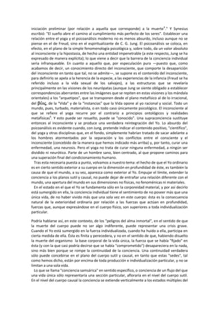 iniciación preliminar (por relación a aquella que corresponde) a la muerte4
." Y Synesius
escribió: "El sueño abre el camino al cumplimiento más perfecto de los seres". Establecer una
relación entre el yoga y el psicoanálisis moderno no es menos absurdo, incluso aunque no se
piense en el de Freud, sino en el espiritualizante de C. G. Jung. El psicoanálisis se coloca, en
efecto, en el plano de la simple fenomenología psicológica y, sobre todo, da un valor absoluto
al inconsciente y la hipostasia, de hecho una entidad impenetrable (a este respecto, Jung se ha
expresado de manera explícita); lo que viene a decir que la barrera de la conciencia individual
seria infranqueable. En cuanto a aquello que, por especulación pura —puesto que, como
acabamos de decir, un conocimiento directo del inconsciente, que comporte la desaparición
del inconsciente en tanto que tal, no se admite—, se supone es el contenido del inconsciente,
para definirlo se apela a la herencia de la especie, a las experiencias de la infancia (Freud se ha
referido incluso a la vida sexual de los salvajes), a las estructuras que se revelaría
principalmente en las visiones de los neurópatas (aunque Jung se siente obligado a establecer
correspondencias aberrantes entre las imágenes que se repiten en estas visiones y los mándala
orientales) a los “arquetipos”, que se transponen desde el plano metafísico al de lo irracional,
del , de la “Vida” y de la “instancias” que la Vida opone al yo racional y social. Todo un
mundo, pues, turbado, materialista, o en todo caso únicamente psicológico. El inconsciente al
que se refiere el yoga recurre por el contrario a principios ontológicos y realidades
metafísicas6
. Y esto puede ser resuelto, puede se "conocido". Una supraconciencia sustituye
entonces al inconsciente y se produce una verdadera reintegración del Yo. Lo absurdo del
psicoanálisis es evidente cuando, con Jung, pretende indicar el contenido positivo, "científico",
del yoga y otras disciplinas que, en el fondo, simplemente habrían tratado de sacar adelante a
los hombres atormentados por la separación y los conflictos entre el consciente y el
inconsciente (concebido de la manera que hemos indicado más arriba) y, por tanto, curar una
enfermedad, una neurosis. Pero el yoga no trata de curar ninguna enfermedad, a ningún ser
dividido ni neurótico. Parte de un hombre sano, bien centrado, al que propone caminos para
una superación final del condicionamiento humano.
Tras esta necesaria puesta a punto, volvamos a nuestro tema: el hecho de que el Yo ordinario
es en cierto sentido exterior a su cuerpo en la dimensión en profundidad de éste, es también la
causa de que el mundo, a su vez, aparezca como exterior al Yo. Empujar el límite, extender la
conciencia a los planos sutil y causal, no puede dejar de entrañar una relación diferente con el
mundo, una apertura del mundo en sus dimensiones no físicas, no fenoménicas ni materiales.
En el estado en el que el Yo se fundamenta sólo en la corporeidad material, y por así decirlo
está sumergido en ella, la conciencia individual tiene el sentimiento de no poseer más que una
única vida, de no haber vivido más que una sola vez en este cuerpo: ésta es la consecuencia
natural de la exterioridad ordinaria por relación a las fuerzas que actúan en profundidad,
fuerzas que, aunque expresándose en el cuerpo físico, son superiores a toda individualización
particular.
Podría hablarse así, en este contexto, de los "peligros del alma inmortal", en el sentido de que
la muerte del cuerpo puede no ser algo indiferente, puede representar una crisis grave.
Cuando el Yo está sumergido en la fuerza individualizada, cuando ha huido a ella, participa en
cierta medida de ella. Ésta es finita y perecedera, y no en el sentido de que, habiendo disuelto
la muerte del organismo la base corporal de la vida única, la fuerza que se había "fijado" en
ésta (y con la que casi podría decirse que se había "comprometido") desapareciera en la nada,
sino más bien porque se rompe la continuidad de la conciencia. Una continuidad verdadera
sólo puede concebirse en el plano del cuerpo sutil y causal, en tanto que estas "sedes", tal
como hemos dicho, están por encima de toda producción e individualización particular, y no se
limitan a una sola vida.
Lo que se llama "conciencia samsárica" en sentido específico, o conciencia de un flujo del que
una vida única sólo representaría una sección particular, afloraría en el nivel del cuerpo sutil.
En el nivel del cuerpo causal la conciencia se extiende verticalmente a los estados múltiples del
 