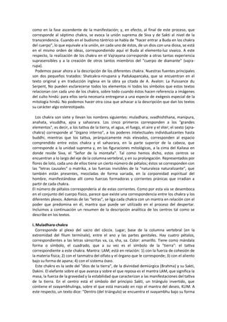como en la fase ascendente de la manifestación; y, en efecto, al final de este proceso, que
corresponde al séptimo chakra, se evoca la unión suprema de Siva y de Sakti al nivel de la
transcendencia. Cuando en el budismo tántrico se habla de "hacer entrar a Buda en los chakra
del cuerpo", lo que equivale a la unión, en cada uno de éstos, de un dios con una diosa, se está
en el mismo orden de ideas, correspondiendo aquí el Buda al elemento-luz sivaico. A este
respecto, la realización de los chakra en el Vajrayana corresponde a otras tantas experiencia
suprasensibles y a la creación de otros tantos miembros del "cuerpo de diamante" (vajra-
rupa).
Podemos pasar ahora a la descripción de los diferentes chakra. Nuestras fuentes principales
son dos pequeños tratados: Shatcakra-nirupana y Padukapancaka, que se encuentran en el
texto original y en traducción inglesa en la obra ya citada de A. Avalon: La Puissance du
Serpent, No pueden esclarecerse todos los elementos ni todos los símbolos que estos textos
relacionan con cada uno de los chakra, sobre todo cuando éstos hacen referencia a imágenes
del culto hindú: para ellos sería necesaria entregarse a una especie de exégesis especial de la
mitología hindú. No podemos hacer otra cosa que achacar a la descripción que dan los textos
su carácter algo estereotipado.
Los chakra son siete y llevan los nombres siguientes: muladhara, svadhishthana, manipura,
anahata, visuddha, ajna y sahasrara. Los cinco primeros corresponden a los "grandes
elementos", es decir, a los tattva de la tierra, el agua, el fuego, el aire y el éter; el sexto (ajna-
chakra) corresponde al "órgano interno", a los poderes intelectuales individualizantes hasta
buddhi, mientras que los tattva, jerárquicamente más elevados, corresponden al espacio
comprendido entre estos chakra y el sahasrara, en la parte superior de la cabeza, que
corresponde a la unidad suprema y, en las figuraciones mitológicas, a la cima del Kailasa en
donde reside Siva, el "Señor de la montaña". Tal como hemos dicho, estos centros se
encuentran a lo largo del eje de la columna vertebral, y en su prolongación. Representados por
flores de loto, cada uno de ellos tiene un cierto número de pétalos; éstos se corresponden con
las "letras causales" o matrika, a las fuerzas invisibles de la "naturaleza naturalizante", que
también están presentes, mezcladas de forma variada, en la corporeidad espiritual del
hombre, manifestándose allí como fuerzas formadoras y corrientes pránicas que irradian a
partir de cada chakra.
El número de pétalos correspondería al de estas corrientes. Como por esta vía se desemboca
en el conjunto del cuerpo físico, parece que existe una correspondencia entre los chakra y los
diferentes plexos. Además de las "letras", se liga cada chakra con un mantra en relación con el
poder que predomina en él, mantra que puede ser utilizado en el proceso del despertar.
Incluimos a continuación un resumen de la descripción analítica de los centros tal como se
describe en los textos.
I. Muladhara-chakra
Corresponde al plexo del sacro del cóccix. Lugar; base de la columna vertebral (en la
extremidad del filum termínale), entre el ano y las partes genitales. Hay cuatro pétalos,
correspondientes a las letras sánscritas va, ca, sha, sa. Color: amarillo. Tiene como mándala
forma o símbolo, el cuadrado, que a su vez es el símbolo de la "tierra": el tattva
correspondiente a este chakra. Mantra: LAM; está en relación: 1) con la fuerza de cohesión de
la materia física; 2) con el tanmatra del olfato y el órgano que le corresponde; 3) con el aliento
bajo su forma de apana; 4) con el sistema óseo.
Este chakra es la sede del "dios de la tierra", de la divinidad demiúrgica (Brahma) y su Sakti,
Dakini. El elefante sobre el que avanza y sobre el que reposa es el mantra LAM, que significa la
masa, la fuerza de la gravedad y la estabilidad que caracterizan a las manifestaciones del tattva
de la tierra. En el centro está el símbolo del principio Sakti, un triángulo invertido, que
contiene el svayambhulinga, sobre el que está marcado en rojo el mantra del deseo, KLIM. A
este respecto, un texto dice: "Dentro (del triángulo) se encuentra el svayambhu bajo su forma
 