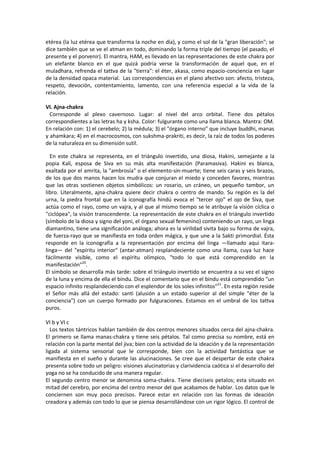 etérea (la luz etérea que transforma la noche en día), y como el sol de la "gran liberación"; se
dice también que se ve el atman en todo, dominando la forma triple del tiempo (el pasado, el
presente y el porvenir). El mantra, HAM, es llevado en las representaciones de este chakra por
un elefante blanco en el que quizá podría verse la transformación de aquel que, en el
muladhara, refrenda el tattva de la "tierra": el éter, akasa, como espacio-conciencia en lugar
de la densidad opaca material. Las correspondencias en el plano afectivo son: afecto, tristeza,
respeto, devoción, contentamiento, lamento, con una referencia especial a la vida de la
relación.
VI. Ajna-chakra
Corresponde al plexo cavernoso. Lugar: al nivel del arco orbital. Tiene dos pétalos
correspondientes a las letras ha y ksha. Color: fulgurante como una llama blanca. Mantra: OM.
En relación con: 1) el cerebelo; 2) la médula; 3) el "órgano interno" que incluye buddhi, manas
y ahamkara; 4) en el macrocosmos, con sukshma-prakriti, es decir, la raíz de todos los poderes
de la naturaleza en su dimensión sutil.
En este chakra se representa, en el triángulo invertido, una diosa, Hakini, semejante a la
popia Kali, esposa de Siva en su más alta manifestación (Paramasiva). Hakini es blanca,
exaltada por el amrita, la "ambrosía" o el elemento-sin-muerte; tiene seis caras y seis brazos,
de los que dos manos hacen los mudra que conjuran el miedo y conceden favores, mientras
que las otras sostienen objetos simbólicos: un rosario, un cráneo, un pequeño tambor, un
libro. Literalmente, ajna-chakra quiere decir chakra o centro de mando. Su región es la del
urna, la piedra frontal que en la iconografía hindú evoca el "tercer ojo" el ojo de Siva, que
actúa como el rayo, como un vajra, y al que al mismo tiempo se le atribuye la visión cíclica o
"ciclópea", la visión transcendente. La representación de este chakra en el triángulo invertido
(símbolo de la diosa y signo del yoni, el órgano sexual femenino) conteniendo un rayo, un linga
diamantino, tiene una significación análoga; ahora es la virilidad sivita bajo su forma de vajra,
de fuerza-rayo que se manifiesta en toda orden mágica, y que une a la Sakti primordial. Ésta
responde en la iconografía a la representación por encima del linga —llamado aqui itara-
linga— del "espíritu interior" (antar-atman) resplandeciente como una llama, cuya luz hace
fácilmente visible, como el espíritu olímpico, "todo lo que está comprendido en la
manifestación"20
.
El símbolo se desarrolla más tarde: sobre el triángulo invertido se encuentra a su vez el signo
de la luna y encima de ella el bindu. Dice el comentario que en el bindu está comprendido "un
espacio infinito resplandeciendo con el esplendor de los soles infinitos"21
. En esta región reside
el Señor más allá del estado: santi (alusión a un estado superior al del simple "éter de la
conciencia") con un cuerpo formado por fulguraciones. Estamos en el umbral de los tattva
puros.
VI b y VI c
Los textos tántricos hablan también de dos centros menores situados cerca del ajna-chakra.
El primero se llama manas-chakra y tiene seis pétalos. Tal como precisa su nombre, está en
relación con la parte mental del jiva; bien con la actividad de la ideación y de la representación
ligada al sistema sensorial que le corresponde, bien con la actividad fantástica que se
manifiesta en el sueño y durante las alucinaciones. Se cree que el despertar de este chakra
presenta sobre todo un peligro: visiones alucinatorias y clarividencia caótica si el desarrollo del
yoga no se ha conducido de una manera regular.
El segundo centro menor se denomina soma-chakra. Tiene dieciseis petalos; esta situado en
mitad del cerebro, por encima del centro menor del que acabamos de hablar. Los datos que le
conciernen son muy poco precisos. Parece estar en relación con las formas de ideación
creadora y además con todo lo que se piensa desarrollándose con un rigor lógico. El control de
 