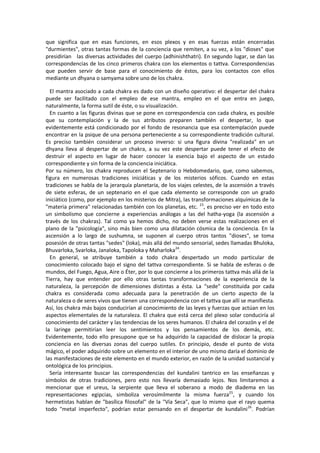 que significa que en esas funciones, en esos plexos y en esas fuerzas están encerradas
"durmientes", otras tantas formas de la conciencia que remiten, a su vez, a los "dioses" que
presidirían las diversas actividades del cuerpo (adhinishthatri). En segundo lugar, se dan las
correspondencias de los cinco primeros chakra con los elementos o tattva. Correspondencias
que pueden servir de base para el conocimiento de éstos, para los contactos con ellos
mediante un dhyana o samyama sobre uno de los chakra.
El mantra asociado a cada chakra es dado con un diseño operativo: el despertar del chakra
puede ser facilitado con el empleo de ese mantra, empleo en el que entra en juego,
naturalmente, la forma sutil de éste, o su visualización.
En cuanto a las figuras divinas que se pone en correspondencia con cada chakra, es posible
que su contemplación y la de sus atributos preparen también el despertar, lo que
evidentemente está condicionado por el fondo de resonancia que esa contemplación puede
encontrar en la psique de una persona perteneciente a su correspondiente tradición cultural.
Es preciso también considerar un proceso inverso: si una figura divina "realizada" en un
dhyana lleva al despertar de un chakra, a su vez este despertar puede tener el efecto de
destruir el aspecto en lugar de hacer conocer la esencia bajo el aspecto de un estado
correspondiente y sin forma de la conciencia iniciática.
Por su número, los chakra reproducen el Septenario o Hebdomedario, que, como sabemos,
figura en numerosas tradiciones iniciáticas y de los misterios sóficos. Cuando en estas
tradiciones se habla de la jerarquía planetaria, de los viajes celestes, de la ascensión a través
de siete esferas, de un septenario en el que cada elemento se corresponde con un grado
iniciático (como, por ejemplo en los misterios de Mitra), las transformaciones alquímicas de la
"materia primera" relacionadas también con los planetas, etc. 23
, es preciso ver en todo esto
un simbolismo que concierne a experiencias análogas a las del hatha-yoga (la ascensión a
través de los chakras). Tal como ya hemos dicho, no deben verse estas realizaciones en el
plano de la "psicología", sino más bien como una dilatación cósmica de la conciencia. En la
ascensión a lo largo de sushumna, se suponen al cuerpo otros tantos "dioses", se toma
posesión de otras tantas "sedes" (loka), más allá del mundo sensorial, sedes llamadas Bhuloka,
Bhuvarloka, Svarloka, Janaloka, Tapoloka y Maharloka24
.
En general, se atribuye también a todo chakra despertado un modo particular de
conocimiento colocado bajo el signo del tattva correspondiente. Si se habla de esferas o de
mundos, del Fuego, Agua, Aire o Éter, por lo que concierne a los primeros tattva más allá de la
Tierra, hay que entender por ello otras tantas transformaciones de la experiencia de la
naturaleza, la percepción de dimensiones distintas a ésta. La "sede" constituida por cada
chakra es considerada como adecuada para la penetración de un cierto aspecto de la
naturaleza o de seres vivos que tienen una correspondencia con el tattva que allí se manifiesta.
Así, los chakra más bajos conducirían al conocimiento de las leyes y fuerzas que actúan en los
aspectos elementales de la naturaleza. El chakra que está cerca del plexo solar conduciría al
conocimiento del carácter y las tendencias de los seres humanos. El chakra del corazón y el de
la laringe permitirían leer los sentimientos y los pensamientos de los demás, etc.
Evidentemente, todo ello presupone que se ha adquirido la capacidad de dislocar la propia
conciencia en las diversas zonas del cuerpo sutiles. En principio, desde el punto de vista
mágico, el poder adquirido sobre un elemento en el interior de uno mismo daría el dominio de
las manifestaciones de este elemento en el mundo exterior, en razón de la unidad sustancial y
ontológica de los principios.
Sería interesante buscar las correspondencias del kundalini tantrico en las enseñanzas y
símbolos de otras tradiciones, pero esto nos llevaría demasiado lejos. Nos limitaremos a
mencionar que el ureus, la serpiente que lleva el soberano a modo de diadema en las
representaciones egipcias, simboliza verosímilmente la misma fuerza25
, y cuando los
hermetistas hablan de "basílica filosofal" de la "Vía Seca", que lo mismo que el rayo quema
todo "metal imperfecto", podrían estar pensando en el despertar de kundalini26
. Podrían
 