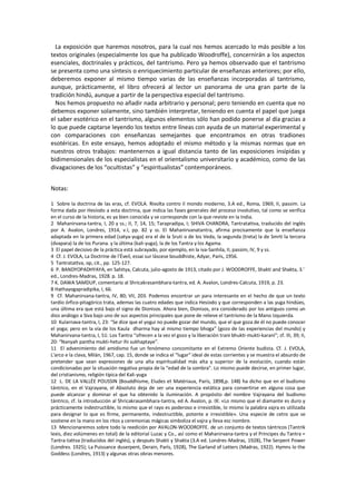 La exposición que haremos nosotros, para la cual nos hemos acercado lo más posible a los
textos originales (especialmente los que ha publicado Woodroffe), concernirán a los aspectos
esenciales, doctrinales y prácticos, del tantrismo. Pero ya hemos observado que el tantrismo
se presenta como una síntesis o enriquecimiento particular de enseñanzas anteriores; por ello,
deberemos exponer al mismo tiempo varias de las enseñanzas incorporadas al tantrismo,
aunque, prácticamente, el libro ofrecerá al lector un panorama de una gran parte de la
tradición hindú, aunque a partir de la perspectiva especial del tantrismo.
Nos hemos propuesto no añadir nada arbitrario y personal; pero teniendo en cuenta que no
debemos exponer solamente, sino también interpretar, teniendo en cuenta el papel que juega
el saber esotérico en el tantrismo, algunos elementos sólo han podido ponerse al día gracias a
lo que puede captarse leyendo los textos entre líneas con ayuda de un material experimental y
con comparaciones con enseñanzas semejantes que encontramos en otras tradiones
esotéricas. En este ensayo, hemos adoptado el mismo método y la mismas normas que en
nuestros otros trabajos: mantenernos a igual distancia tanto de las exposiciones insípidas y
bidimensionales de los especialistas en el orientalismo universitario y académico, como de las
divagaciones de los “ocultistas” y “espiritualistas” contemporáneos.
Notas:
1 Sobre la doctrina de las eras, cf. EVOLA. Rivolta contro il mondo moderno, 3.A ed., Roma, 1969, II, passim. La
forma dada por Hesíodo a esta doctrina, que indica las fases generales del proceso involutivo, tal como se verifica
en el curso de la historia, es ya bien conocida y se corresponde con la que reviste en la India.
2 Mahanirvana-tantra, I, 20 y ss.; II, 7, 14, 15; Tarapradipa, I; SHIVA CHANDRA, Tantratattva, traducido del inglés
por A. Avalon, Londres, 1914, v.I, pp. 82 y ss. El Mahanirvanatantra, afirma precisamente que la enseñanza
adaptada en la primera edad (satya-yuga) era el de la Sruti o de los Veda, la segunda (treta) la de Smrti la tercera
(dvapara) la de los Purana. y la última (kali-yuga), la de los Tantra y los Agama.
3 El papel decisivo de la práctica está subrayado, por ejemplo, en la iva-Sanhila, II, passim, IV, 9 y ss.
4 Cf. J. EVOLA, La Doctrine de l'Éveil, essai sur láscese bouddhiste, Adyar, París, 1956.
5 Tantratattva, op, cit., pp. 125-127.
6 P. BANDYOPADHYAYA, en Sahitya, Calcuta, julio-agosto de 1913, citado por J. WOODROFFE, Shakti and Shakta, 3.'
ed., Londres-Madras, 1928. p. 18.
7 K. DAWA SAMDUP, comentario al Shricakrasambhara-tantra, ed. A. Avalon, Londres-Calcuta, 1919, p. 23.
8 Hathayogapradipika, I, 66.
9 Cf. Mahanirvana-tantra, IV, 80; VII, 203. Podemos encontrar un para interesante en el hecho de que un texto
tardío órfico-pitagórico trata, ademas las cuatro edades que indica Hesíodo y que corresponden a las yuga hindúes,
una última era que está bajo el signo de Dionisos. Ahora bien, Dionisos, era considerado por los antiguos como un
dios análogo a Siva bajo uno de sus aspectos principales que pone de relieve el tantrismo de la Mano Izquierda.
10 Kularnava-tantra, I, 23: “Se dice que el yogui no puede gozar del mundo, que el que goza de él no puede conocer
el yoga; pero en la vía de los Kaula dharma hay al mismo tiempo bhoga” (gozo de las experiencias del mundo) y
Mahanirvana-tantra, I, 51: Los Tantra “ofrecen a la vez el gozo y la liberación trani bhukti-mukti-karani”; cf. III, 39; II,
20: “Nanyah pantha mukti-hetur ihi sukhaptaye”.
11 El advenimiento del amidismo fue un fenómeno concomitante en el Extremo Oriente budista. Cf. J. EVOLA,
L'arco e la clava, Milán, 1967, cap. 15, donde se indica el “lugar” ideal de estas corrientes y se muestra el absurdo de
pretender que sean expresiones de una alta espiritualidad más alta y superior de la evolución, cuando están
condicionadas por la situación negativa propia de la “edad de la sombra”. Lo mismo puede decirse, en primer lugar,
del cristianismo, religión típica del Kali-yuga
12 L. DE LA VALLÉE POUSSIN (Bouddhisme, Eludes et Matériaux, París, 1898,p. 148) ha dicho que en el budismo
tántrico, en el Vajrayana, el Absoluto deja de ser una experiencia extática para convertirse en alguna cosa que
puede alcanzar y dominar el que ha obtenido la iluminación. A propósito del nombre Vajrayana del budismo
tántrico, cf. la introducción al Shricakrasambhara-tantra, ed A. Avalon, p. IX: «Lo mismo que el diamante es duro y
prácticamente indestructible, lo mismo que el rayo es poderoso e irresistible, lo mismo la palabra vajra es utilizada
para designar lo que es firme, permanente, indestructible, potente e irresistible». Una especie de cetro que se
sostiene en la mano en los ritos y ceremonias mágicas simboliza el vajra y lleva esc nombre.
13 Mencionaremos sobre todo la reedición por AVALON-WOODROFFE. de un conjunto de textos tántricos (Tantrik
lexis, diez volúmenes en total) de la editorial Luzac y Co., así como el Mahanirvana-tantra y el Principes du Tantra =
Tantra-tattva (traducidos del inglés), y después Shakti y Shakta (3.A ed. Londres-Madras, 1928), The Serpent Power
(Londres. 1925); La Puissance duserpent, Derain, París, 1928), The Garland of Letters (Madras, 1922). Hymns lo the
Goddess (Londres, 1913) y algunas otras obras menores.
 