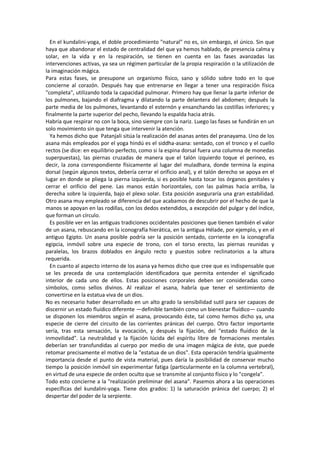 En el kundalini-yoga, el doble procedimiento "natural" no es, sin embargo, el único. Sin que
haya que abandonar el estado de centralidad del que ya hemos hablado, de presencia calma y
solar, en la vida y en la respiración, se tienen en cuenta en las fases avanzadas las
intervenciones activas, ya sea un régimen particular de la propia respiración o la utilización de
la imaginación mágica.
Para estas fases, se presupone un organismo físico, sano y sólido sobre todo en lo que
concierne al corazón. Después hay que entrenarse en llegar a tener una respiración física
"completa", utilizando toda la capacidad pulmonar. Primero hay que llenar la parte inferior de
los pulmones, bajando el diafragma y dilatando la parte delantera del abdomen; después la
parte media de los pulmones, levantando el esternón y ensanchando las costillas inferiores; y
finalmente la parte superior del pecho, llevando la espalda hacia atrás.
Habría que respirar no con la boca, sino siempre con la nariz. Luego las fases se fundirán en un
solo movimiento sin que tenga que intervenir la atención.
Ya hemos dicho que Patanjali sitúa la realización del asanas antes del pranayama. Uno de los
asana más empleados por el yoga hindú es el siddha-asana: sentado, con el tronco y el cuello
rectos (se dice: en equilibrio perfecto, como si la espina dorsal fuera una columna de monedas
superpuestas), las piernas cruzadas de manera que el talón izquierdo toque el perineo, es
decir, la zona correspondiente físicamente al lugar del muladhara, donde termina la espina
dorsal (según algunos textos, debería cerrar el orificio anal), y el talón derecho se apoya en el
lugar en donde se pliega la pierna izquierda, si es posible hasta tocar los órganos genitales y
cerrar el orificio del pene. Las manos están horizontales, con las palmas hacia arriba, la
derecha sobre la izquierda, bajo el plexo solar. Esta posición aseguraría una gran estabilidad.
Otro asana muy empleado se diferencia del que acabamos de descubrir por el hecho de que la
manos se apoyan en las rodillas, con los dedos extendidos, a excepción del pulgar y del índice,
que forman un círculo.
Es posible ver en las antiguas tradiciones occidentales posiciones que tienen también el valor
de un asana, rebuscando en la iconografía hierática, en la antigua Hélade, por ejemplo, y en el
antiguo Egipto. Un asana posible podría ser la posición sentado, corriente en la iconografía
egipcia, inmóvil sobre una especie de trono, con el torso erecto, las piernas reunidas y
paralelas, los brazos doblados en ángulo recto y puestos sobre reclinatorios a la altura
requerida.
En cuanto al aspecto interno de los asana ya hemos dicho que cree que es indispensable que
se les preceda de una contemplación identificadora que permita entender el significado
interior de cada uno de ellos. Estas posiciones corporales deben ser consideradas como
símbolos, como sellos divinos. Al realizar el asana, habría que tener el sentimiento de
convertirse en la estatua viva de un dios.
No es necesario haber desarrollado en un alto grado la sensibilidad sutil para ser capaces de
discernir un estado fluídico diferente —definible también como un bienestar fluídico— cuando
se disponen los miembros según el asana, provocando éste, tal como hemos dicho ya, una
especie de cierre del circuito de las corrientes pránicas del cuerpo. Otro factor importante
sería, tras esta sensación, la evocación, y después la fijación, del "estado fluídico de la
inmovilidad". La neutralidad y la fijación lúcida del espíritu libre de formaciones mentales
deberían ser transfundidas al cuerpo por medio de una imagen mágica de éste, que puede
retomar precisamente el motivo de la "estatua de un dios". Esta operación tendría igualmente
importancia desde el punto de vista material, pues daría la posibilidad de conservar mucho
tiempo la posición inmóvil sin experimentar fatiga (particularmente en la columna vertebral),
en virtud de una especie de orden oculto que se transmite al conjunto físico y lo "congela".
Todo esto concierne a la "realización preliminar del asana". Pasemos ahora a las operaciones
específicas del kundalini-yoga. Tiene dos grados: 1) la saturación pránica del cuerpo; 2) el
despertar del poder de la serpiente.
 