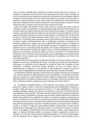 veces un mantra, sintiendo todo el tiempo la corriente viva que brota de la via de ida. Se
mantiene la respiración durante treinta y dos repeticiones del mismo mantra. Después se
cierra la ventana de la nariz izquierda y se espira con la derecha por la vía de píngala mientras
se repite el mantra dieciséis veces. Se reinicia esta respiración un cierto número de veces, y
después se invierte la práctica, es decir, que se aspira con la ventana de la nariz derecha y se
espira por la izquierda el mismo número de veces. En una tercera ocasión, y siempre el mismo
número de veces, se respira a ese ritmo por las dos ventanas de la nariz.
Habría que repetir esta práctica muchas veces al día; se aconseja para esto el alba, el
mediodía, la tarde y la medianoche. El periodo bastante largo de retención del aliento que la
caracteriza daría ya impulso al proceso de transformación de las energías, a la fusión de prana
y apana, y a la produción del calor mágico, el cual será tanto más fuerte conforme el ritmo se
vaya haciendo lento, profundo y silencioso. Hay que advertir, sin embargo, que "lo mismo que
las fieras, el aliento sólo puede dominarse poco a poco, pues si no se hace así matará al
practicante". Al principio, puede constatarse entre los que practican el pranayama escalofríos
en todo el cuerpo y desvanecimientos. Pero a medida que la práctica se completa con la
realización perfecta de su aspecto sutil y de su significación interior, aparece una especie de
estado natural de orden superior. Así, por ejemplo, los textos no presentan el kumbhaka, el
estado en la que la respiración queda suspendida, con el cuerpo absolutamente inmóvil y el
flujo de las formaciones mentales interrumpido, como si se hubiera obtenido por un esfuerzo
extremo, por una especie de violencia sobre uno mismo; lo convierten en "el estado normal
del espíritu". Por el contrario, lo que sí se considera como un desarreglo es el movimiento de la
respiración. Se dice, además, que el kumbhaka acrecienta la estabilidad y la firmeza de la
fuerza del practicante 16
.
Los efectos físicos de estas prácticas se describen también en términos contrarios a los que
designaría una práctica mortificadora del cuerpo. "Los signos que indican que se ha llevado el
hatha-yoga a su perfección son los siguientes: el cuerpo se vuelve liso, la palabra se hace
elocuente, se escuchan claramente sonidos interiores, los ojos se vuelven claros y
resplandeciente, el organismo se ve liberado de todo problema, el líquido seminal está
concentrado, el fuego digestivo y las diversas corrientes del aliento quedan purificadas17
.
Un texto tántrico tibetano describe en estos términos los estados interiores que acompañan
a las primeras prácticas de sobresaturación pránica del organismo: "Al principio se produce
algo que se parece a un calor; después, el espíritu adopta su estado natural; entonces cesa
automáticamente la formación de pensamientos y se constatan fenómenos (visuales), como
humo, espejismos, chispas y cualquier cosa que se asemeje a un cielo sin nubes18
."
2) Iras haberse entregado durante un cierto periodo a las prácticas de sobresaturación
pránica del cuerpo, se pasa a la fase de las prácticas que tiende propiamente a despertar a
kundalini. Había que estar en una especie de ermita, en un lugar deshabitado, lo más lejos
posible de ciudades y pueblos. Se cree que una montaña o una isla son los medios naturales
más adaptados a esta situación 19
. Durante el período intensivo del ciclo, el practicante debería
evitar ver a nadie. El aislamiento se considera, por otra parte, como la mejor de las condiciones
desde la fase preliminar; la acuidad de los sentidos se acrecienta, las aguas se calman poco a
poco en el interior de uno mismo, y la transparencia permite ver el fondo. No se debe hablar
con nadie de lo que se hace o se espera hacer, y todavía menos de los resultados y efectos de
estas prácticas (exceptuando, claro está, al maestro espiritual). "Los dioses aman el misterio",
se dice, y se añade: "El yogui que quiere obtener poderes debe guardar el mayor secreto
posible sobre el hatha-yoga, pues éste sólo es eficaz si se mantiene en secreto, y se vuelve
vano si es divulgado sin discernimiento 20." Sería necesario, además, evitar todo exceso y
seguir un régimen alimentario sobrio. Se aconseja el régimen vegetariano; aunque no se
practique en el Tíbet por razones locales de aprovisionamiento, en la India es imprescindible.
Hay una condición que se impone con evidencia: la continencia sexual absoluta, pues la
 