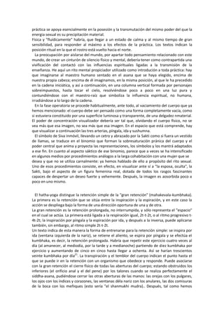 práctica se apoya esencialmente en la posesión y la transmutación del mismo poder del que la
energia sexual es su precipitación material.
Física y "fluídicamente" habría, que llegar a un estado de calma y al mismo tiempo de gran
sensibilidad, para responder al máximo a los efectos de la práctica. Los textos indican la
posición ritual en la que el rostro está vuelto hacia el norte.
La preocupación por aislarse del mundo, por apartar todo pensamiento relacionado con este
mundo, de crear un cinturón de silencio físico y mental, debería tener como contrapartida una
vivificación del contactó con las influencias espirituales ligadas a la transmisión de la
enseñanza. He aquí un rito mental propiciador utilizado como introdución a toda práctica: hay
que imaginarse al maestro humano sentado en el asana que se haya elegido, encima de
nuestra propia cabeza; encima de él imaginamos, en la misma posición, al que le ha precedido
en la cadena iniciática, y así a continuación, en una columna vertical formada por personajes
sobreimpuestos, hasta tocar el cielo, resolviéndose poco a poco en una luz pura y
contundiéndose con el maestro-raíz que simboliza la influencia espiritual, no humana,
irradiándose a lo largo de la cadena.
En la fase operatoria se procede habitualmente, ante todo, al vaciamiento del cuerpo que ya
hemos mencionado: el cuerpo debe ser pensado como una forma completamente vacía, como
si estuviera constituido por una superficie luminosa y transparente, de una delgadez nmaterial.
El poder de concentración visualizador debería ser tal que, olvidando el cuerpo físico, no se
vea más que esa imagen, no sea más que esa imagen. En el espacio que está comprende, hay
que visualizar a continuación las tres arterias, píngala, ida y sushumna.
El símbolo de Siva inmóvil, llevando un cetro y abrazado por la Sakti como si fuera un vestido
de llamas, se traduce en el binomio que forman la sobresaturación pránica del cuerpo y el
poder central que anima y proyecta las representaciones, los símbolos y los mantrá adaptados
a ese fin. En cuanto al aspecto sáktico de ese binomio, parece que a veces se ha intensificado
en algunos medios por procedimientos análogos a la larga cohabitación con una mujer que se
desea y que no se utiliza carnalmente: ya hemos hablado de ello a propósito del rito sexual.
Uno de esos procedimientos consiste, en efecto, en visualizar ante sí a "la esposa, oculta", la
Sakti, bajo el aspecto de un figura femenina real, dotada de todos los rasgos fascinantes
capaces de despertar un deseo fuerte y vehemente. Después, la imagen es aosorbida poco a
poco en uno mismo.
El hatha-yoga distingue la retención simple de la "gran retención" (mahakevala-kumbhaka).
La primera es la retención que se sitúa entre la inspiración y la espiración, y en este caso la
acción se despliega bajo la forma de una dirección oportuna de una y de otra.
La gran retención es la retención prolongada, no interrumpida, y sólo representa el "espacio"
en el cual se actúa. La primera está ligada a la respiración igual, 2t-t-2t, o al ritmo progresivo t-
4t-2t; la inspiración por píngala y la espiración por ida, y después a la inversa, puede aplicarse
también, sin embargo, al ritmo simple 2t-t-2t.
Un texto indica de esta manera la forma de entrenarse para la retención simple: se inspira por
ida (ventana izquierda de la nariz), se retiene el aliento, se espira por píngala y se efectúa el
kumbhaka, es decir, la retención prolongada. Habría que repetir este ejercicio cuatro veces al
día (al amanecer, al mediodía, por la tarde y a medianoche) partiendo de diez kumbhaka por
ejercicio y aumentando de cinco en cinco hasta llegar a ochenta. Así se harían trescientos
veinte kumbhaka por día21
. La transpiración y el temblor del cuerpo indican el punto hasta el
que se puede ir en la retención con un organismo que obedece y responde. Puede asociarse
con la gran retención el cierre físico de todas las aberturas del cuerpo; estando obstruidos los
inferiores (el orificio anal y el del pene) por los talones cuando se realiza perfectamente el
siddha-asana, pudiéndose cerrar las otras aberturas de las manos: las orejas con los pulgares,
los ojos con los índices y corazones, las ventanas déla nariz con los anulares, las dos comisuras
de la boca con los meñiques (esto sería "el shanmukhi mudra).. Después, tal como hemos
 