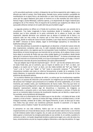 un fin secundario particular, es decir, al despertar de una forma especial de calor mágico y a su
difusión por todo el cuerpo. Este fluido ígneo, llamado tumo, parece también susceptible de
manifestación en el plano físico y de desarrollar un calor físico extranormal utilizado algunas
veces por los yoguis tibetanos para pasar el invierno en la alta montaña (tal como hacía el
famoso mago y asceta Milarepa), cubiertos apenas, y no disponiendo de ningún material para
protegerse de un frío intenso. Pero el esquema de la práctica que acabamos de indicar es tal
que puede utilizarse siempre en el cuadro del más puro kundalini-yoga34
.
La segunda práctica no difiere en el fondo de la primera más que por una variante de la
visualización. Tras haber imaginado la llama lanzándose desde el muladhara, se imagina
también que la letra colocada en la parte culminante de la cabeza se funde con cada
respiración, dejando derramar una sustancia que se abrasa al contacto de la llama y se
proyecta cada vez más arriba, de manera que al final llena todo el sushumna hasta el
sahasrara, donde se realiza de nuevo la fusión completa, o por mejor decirlo, la transfiguración
de HAM35
. Entonces la fuerza adopta, según la terminología vajrayánica, la naturaleza de
bodhicitta (cidrupini sakti).
En estas dos prácticas, la ascensión es seguida por un descenso: a través de nuevos ciclos de
diez respiraciones completas cada una, la sakti sivaizada desciende poco a poco para ir
llenando cada centro y las regiones que les corresponden hasta muladhara. El proceso parece
desarrollarse al mismo tiempo que una inversión de las corrientes: de la cabeza, brota y corre
hacia abajo la corriente de fluido rojo que antes estaba ligada al al muladhara, desde donde
parte por el contrario hacia arriba la corriente del fluido blanco36
. Ya hemos encontrado esta
idea de la inversión en el tantrismo hindú, en el que el pranayama tiende, en el yoga, a invertir
las direcciones naturales de prana (ascendente) y de apana (descendente)37
.
Hay que adoptar aquí el tipo de respiración igual —2t-t-2t— por las dos ventanas de la nariz.
Un texto hindú dice, por el contrario, que se inspire el aliento con el "Sol", es decir, con
píngala, y se espire con la "Luna", es decir, con ida; habla también del "Sol" que "bebe" la
"Luna" y de la "Luna" que "bebe" el "Sol" hasta la saturación recíproca 38
. Pero puede
interpretarse también este texto sin referirse forzosamente al poder de la serpiente. En los
textos tibetanos, la respiración alternada por las ventanas de la nariz forma parte de la fase
preliminar de saturación pránica.
En la práctica tibetana que acabamos de referir, se estima que las visualizaciones repetidas
dan lugar a un proceso de inducción y de suscitación: las imágenes que son las prefiguraciones
del proceso real "trabajan" para provocarlo en la realidad. Así serían suplantadas, en un cierto
momento, por estados reales, por manifestaciones de fuerza reales. Pero hay que tener en
cuenta que entre la prefiguración y la experiencia existirá siempre una separación; el punto del
despertar representará siempre algo de discontinuo e improvisto; las imágenes se
transformarán, o actuarán como si una fuerza extraña las impulsara y animara. El hecho de
que en un momento dado el proceso de visualización impulse, por así decirlo, a aquel que lo
ha suscitado, sería el pródromo del despertar.
Hemos visto en la descripción de los chakra que en tres de ellos —el chakra de base, el del
corazón y el de la frente— aparece el motivo del linga, símbolo de la virilidad sivaica, y el del
triángulo invertido, símbolo de la Sakti y del órgano femenino, el yoni. Se dice que en estos
tres chakra hay que vencer una resistencia particular durante la ascensión a lo largo de
sushumna, como si hubiera "nudos" de una fuerza hostil.
Si pensamos en una vida ordinaria, habría que ver en esos obstáculos una relación
respectivamente con el lazo del deseo sexual, el del corazón (sobre todo el amor a uno mismo)
y el del intelecto (sobre todo el orgullo). Así, en cada uno de estos centros la fuerza evocada
debe superar y transmutar las energías polarizadas en ese sentido. Si, en cambio, sucediera lo
contrario, es decir, si el poder despertado tendiera a polarizarse según uno u otro de estos tres
lazos, encontraríamos uno de los mayores peligros inherentes a este tipo de práctica. En lugar
 
