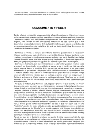 Por lo que se refiere a los aspectos del tantrismo en Cachemira, cf. los trabajos y traduciones de L. SILBURN
(Publicaiions de llnsúiut de Civilisaiion indienne, ed. E. de Boccard. París).
CONOCIMIENTO Y PODER
Dando, tal como hemos visto, un valor particular a la acción realizadora, el tantrismo retoma,
en forma acentuada, una concepción o idea del conocimiento a la que podríamos denominar
“tradicional”: ésta ha sido efectivamente comprobada no sólo en la zona hindú desde los
orígenes, sino también en otras civilizaciones tradicionales de tipo superior que se han
desarrollado antes del advenimiento de la civilización moderna, y en las que no se trataba de
un conocimiento profano, sino metafísico. No será, por tanto, inútil indicar brevemente las
consecuencias de esa concepción.
Por lo que se refiere a la India, ha conocido una metafísica que se basa en la “revelación”
(akasani sruti), tomando aquí este término en un sentido diferente de aquel que tiene en las
religiones monoteístas, en donde se relaciona con cualquier cosa que la divinidad haya dado a
conocer al hombre y que éste debe aceptar pura y simplemente, y donde una organización
dada (por ejemplo, la iglesia cristiana) guarda ese depósito bajo la forma de los dogmas.
La sruti, por el contrario, es la exposición de lo que ha sido “visto” y después revelado (dado
a conocer) por determinadas personalidades, a las que se da el nombre de rishi, cuya alta
estatus sirve de base a la tradición. Rishi, que procede del verbo dris = ver quiere decir
exactamente “el que ha visto”. Los propios Vedas, considerados como el fundamento de toda
la tradición ortodoxa hindu extraen su nombre de vid, que quiere decir ver y. al mismo tiempo
saber: un saber eminente y directo que, por analogía, se asimila un ver; por otra parte, en el
Occidente antiguo, en la Hélade, tenemos la noción equivalente de “idea”, que por su raíz id,
idéntica a la del sánscrito vid (de donde viene Veda), remite también a un conocimiento por
medio de la visión.
Así pues, la tradición, bajo forma de sruti, registra y propone lo que los rishi, han “visto”
directamente, según una visión que se relaciona con un plano supraindividual y suprahumano.
La base de toda la metafísica hindú, en lo que tiene de interior y de esencial, no es otra cosa.
Ante un saber que se presenta en estos términos, hay que tener la misma actitud que ante
cualquiera que afirma que hay cosas precisas en un continente que él mismo no conoce, o
ante un médico que expone los resultados de algunas de sus experiencias. Se le puede prestar
fe, remitiéndose a la autoridad y la veracidad del testimonio, se puede verificar personalmente
la verdad de lo que se ha expresado, bien emprendiendo un viaje, o bien reuniendo todas las
condiciones necesarias para llevar a cabo una experiencia de laboratorio. Ante lo que dice un
rishi, a menos que se rechace desinteresándose de todo lo que tiene algún lazo con una
“metafísica”, son las dos únicas actitudes sensatas que pueden adoptarse, pues no se trata de
conceptos abstractos, de “filosofía” en el sentido moderno, o de dogmas, sino más bien un
asunto cuya existencia es verificable, para lo cual la propia tradición ofrece los medios,
indicando las disciplinas mediante las cuales se puede “verificar” de manera evidente, directa y
personal, la realidad de lo que se ha comunicado.
Parece ser que, en el Occidente cristiano, ese punto de vista experimental sólo ha sido
admitido para la mística (la cual, sin embargo, no forma parte del género de conocimientos del
que nos ocupamos, a causa de su fondo más emotivo que noético, y del cuadro “religioso” y no
metafísico, que le pertenece), mística a la que la teología define como cognitio experimentalis
 