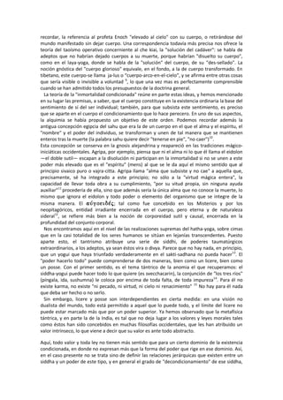 recordar, la referencia al profeta Enoch "elevado al cielo" con su cuerpo, o retirándose del
mundo manifestado sin dejar cuerpo. Una correspondencia todavía más precisa nos ofrece la
teoría del taoísmo operativo concerniente al che kiai, la "solución del cadáver": se habla de
adeptos que no habrían dejado cuerpos a su muerte, porque habrían "disuelto su cuerpo",
como en el laya-yoga, donde se habla de la "solución" del cuerpo, de su "des-sellado". La
noción gnóstica del "cuerpo glorioso" equivale, en el fondo, a la de cuerpo transformado. En
tibetano, este cuerpo-se llama ja-lus o “cuerpo-arco-en-el-cielo”, y se afirma entre otras cosas
que sería visible o invisible a voluntad 9
, lo que una vez mas es perfectamente comprensible
cuando se han admitido todos los presupuestos de la doctrina general.
La teoría de la "inmortalidad condicionada" reúne en parte estas ideas, y hemos mencionado
en su lugar las premisas, a saber, que el cuerpo constituye en la existencia ordinaria la base del
sentimiento de sí del ser individual; también, para que subsista este sentimiento, es preciso
que se aparte en el cuerpo el condicionamiento que lo hace perecero. En uno de sus aspectos,
la alquimia se había propuesto un objetivo de este orden. Podemos recordar además la
antigua concepción egipcia del sahu que era la de un cuerpo en el que el alma y el espíritu, el
"nombre" y el poder del individuo, se transforman y unen de tal manera que se mantienen
enteros tras la muerte (la palabra sahu quiere decir "tenerse en pie", "no caer")10
.
Esta concepción se conserva en la gnosis alejandrina y reapareció en las tradiciones mágico-
iniciáticas occidentales. Agripa, por ejemplo, piensa que ni el alma ni lo que él llama el eidolon
—el doble sutil— escapan a la disolución ni participan en la inmortalidad si no se unen a este
poder más elevado que es el "espíritu" (mens) al que se le da aquí el mismo sentido que al
principio sivaico puro o vajra-citta. Agripa llama "alma que subsiste y no cae" a aquella que,
precisamente, sé ha integrado a este principio; no sólo a la "virtud mágica entera", la
capacidad de llevar toda obra a su cumplimiento, "por su vitud propia, sin ninguna ayuda
auxiliar"11
procedería de ella, sino que además sería la única alma que no conoce la muerte, lo
mismo que ignora el eidolon y todo poder o elemento del organismo que se integre de la
misma manera. El ; tal como fue concebido en los Misterios y por los
neopitagóricos, entidad irradiante encerrada en el cuerpo, pero eterna y de naturaleza
sideral12
, se refiere más bien a la noción de corporeidad sutil y causal, encerrada en la
profundidad del conjunto corporal.
Nos encontramos aquí en el nivel de las realizaciones supremas del hatha-yoga, sobre cimas
que en la casi totalidad de los seres humanos se sitúan en lejanías transcendentes. Puesto
aparte esto, el tantrismo atribuye una serie de siddhi, de poderes taumatúrgicos
extraordinarios, a los adeptos, ya sean éstos vira o divya. Parece que no hay nada, en principio,
que un yogui que haya triunfado verdaderamente en el sakti-sadhana no pueda hacer13
. El
"poder hacerlo todo" puede comprenderse de dos maneras, bien como un licere, bien como
un posse. Con el primer sentido, es el tema tántrico de la anomia el que recuperamos: el
siddha-yogui puede hacer todo lo que quiere (es svecchacarin), la conjunción de "los tres ríos"
(píngala, ida, sushumna) le coloca por encima de toda falta, de toda impureza14
. Para él no
existe karma, no existe "ni pecado, ni virtud, ni cielo ni renacimiento" 15
No hay para él nada
que deba ser hecho o no serlo.
Sin embargo, licere y posse son interdependientes en cierta medida: en una visión no
dualista del mundo, todo está permitido a aquel que lo puede todo, y el límite del licere no
puede estar marcado más que por un poder superior. Ya hemos observado que la metafísica
tántrica, y en parte la de la India, es tal que no deja lugar a los valores y leyes morales tales
como éstos han sido concebidos en muchas filosofías occidentales, que les han atribuido un
valor intrínseco, lo que viene a decir que su valor es ante todo abstracto.
Aquí, todo valor y toda ley no tienen más sentido que para un cierto dominio de la existencia
condicionada, en donde no expresan más que la forma del poder que rige en ese dominio. Así,
en el caso presente no se trata sino de definir las relaciones jerárquicas que existen entre un
siddha y un poder de este tipo, y en general el grado de "decondicionamiento" de ese siddha,
 