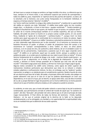 de hacer que su cuerpo no tenga ya sombra o se haga invisible a los otros. La referencia que se
hace, siempre en el mismo texto, a una realización especial que serviría de contrapartida a
todos los siddhi es, pues, importante: la "apertura de las dos puertas del espíritu", es decir, de
la voluntad y de la memoria; una y.otra serían franqueadas en la levitación individual, el
espacio y el tiempo estarían "abiertos" al siddha20
.
Los Tantra reafirman también la antigua idea védico-bramánica21
y budista de la superioridad
del siddha en relación con toda "divinidad". El siddha tiene poder sobre los tres mundos;
ningún dios —ni Brahmán, ni Visnú ni Hari-Hara— pueden resistírsele 22
. Tendría también en
principio la facultad de hacer lo que quiere, de impedir lo que no quiere, en cualquier plano23
.
Es señor de la muerte (mrityumjaya) también en el sentido específico, del que ya hemos
hablado, del poder de poner la muerte en su propio cuerpo cuando quiere, sin una acción
física, mediante el "gesto de la disolución" —samhara-mudra—24
, aunque morir no tiene
sentido para aquel que goza de la continuidad de la conciencia en todos los planos. Según
expresión de Milarepa25
, el que es un siddha "atraviesa a voluntad las existencias lo mismo que
un león indomable vaga libremente por la alta montaña". En el tantrismo se menciona con
bastante frecuencia un poder: el phowa, el poder de proyectarse fuera del cuerpo o de
encontrarse en "cuerpos" correspondientes a otras "sedes", es decir, en otros planos
cósmicos, o en el cuerpo de otro, de sustituirle y darle órdenes, de ser el verdadero autor no
percibido de los pensamientos, inspiraciones y pasiones que el otro sigue creyendo como
suyas26
. El siddha es en particular aquel que no puede mentir, porque su palabra es una
palabra de poder, es un orden para la realidad; por eso, todo lo que él dice se realiza27
. El tema
tántrico fundamental de la unidad de bhoga y de mukti —tantrani bhukti-mukti-karani— se
realiza en él por la adquisición, en el límite, de la dignidad de chakravartin o "señor del
mundo" y deviene al mismo tiempo poseedor de la libertad que está más allá de todo
mundo28
. El kundalini-yoga posee esos ideales, y afirman los Tantra que ningún yoga lo iguala.
Algunos textos consideran los siddhi como síntomas, como signos de orden superior de
realizaciones iniciáticas particulares que demuestran que éstas no se reducen a simples
estados subjetivos o confusamente místicos. Se dice, sin embargo, que los "poderes" pueden
representar un peligro o un obstáculo para el cumplimiento supremo. Desde el punto de vista
de una doctrina que hace de la Sakti, del poder, el principio último del mundo, este peligro no
puede sobrevenir más que en el caso en el que los poderes desemboquen en crear una
dependencia, en el caso en el que, por así decirlo, se apoya sobre ellos, saca de ellos el sentido
de sí y de su propia libertad en lugar de poseerlos con la misma indiferencia, la misma posición
natural con la que el hombre ordinario emplea un útil cualquiera cuando le conviene.
Es evidente, en este caso, que a través del poder volvería a caerse bajo la ley de la existencia
condicionada, que permanecería cerrado el umbral del mundo de aquel que "se sostiene sin
sostén", del dios "desnudo", del portador del cetro sideral que es él solo el principio de toda
magia transcendente. El final último de todas las formas del tantrismo —hindú, budista-
tibetano— en las que el sustrato original de la doctrina de la Sakti se ha depurado
verdaderamente y se ha entregado a la claridad y a la superioridad de la espiritualidad india,
no es en realidad más que la obtención de esa sede suprema.
Notas:
1 Hathayogapradipika, III, 2-3 (com.)
2 Ibid., IV, 16-17.
3 Cf. CuMom-, Mystéres de Mithra, op, cit., p. 146; Corpus Hermeticum, I, 26. Para la interpretación hermética de
la hazaña de Heracles, cf. DELLA RIVIERA, Mondo mágico degli Heroi, op. cit., pp. 107-109.
4 Kularnava-tantra, IX,.9.
5 Cf. G. G. SHOLEM, Les Granas Courants de la mystique juive, París, 1950, pp. 62 y ss.
6 Cf. DAS GUPTA, Obscure religious culis, op. cit., pp. 292 y ss.
 