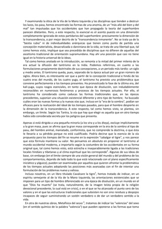 Y examinando la ética de la Vía de la Mano Izquierda y las disciplinas que tienden a destruir
los lazos, los pasa, hemos encontrado las formas de una anomia, de un "más allá del bien y del
mal" tan impulsadas que los occidentales que han propagado la teoría del superhombre
parecen diletantes. Pero, a este respecto, lo esencial es el acento puesto en una dimensión
completamente ignorada de estos partidarios del superhombre: precisamente la dimensión de
la transcendencia, o por mejor decirlo de la "transcendencia inmanente". No se trata ya de la
"bestia rubia" ni de individualidades anárquicas que tienen como punto de partida una
concepción materialista, desacralizada o darviniana de la vida; se trata de una libertad que, tal
como hemos visto, implique que sea precedida de disciplinas que no difieren de aquellas del
ascetismo tradicional de orientación supramundana. Hay ahí una posición que casi no tiene
igual en la historia universal de la ideas.
Tal como hemos anotado en la introducción, se remonta a la mitad del primer milenio de la
era actual la difusión del tantrismo en la India. Podemos referirnos, en cuanto a las
formulaciones propiamente doctrinales de sus concepciones, a un periodo más tardío: un siglo
y medio antes. El tantrismo queda, pues, separado de la época actual por un gran número de
siglos. Ahora bien, es interesante ver que a partir de la concepción tradicional e hindú de las
cuatro eras del mundo, de los cuatro yuga, el tantrismo ha previsto una problemática que
conviene perfectamente a los tiempos presentes. Ha pronosticado la fase de la última era, del
kali-yuga, cuyos rasgos esenciales, en tanto que época de disolución, son indudablemente
reconocibles en numerosos fenómenos y procesos de los tiempos actuales. Por ello, el
tantrismo ha considerado como caducas las formas tradicionales que, en las épocas
precedentes, suponian una situación existencial diferente y otro tipo de hombre; ha buscado
cuáles eran las nuevas formas y la nuevas vías que, incluso en la "era de la sombra", podían ser
eficaces para la realización del ideal de los tiempos pasados, para que el hombre despierte en
la dimensión de la transcendencia. A este respecto, tal como hemos visto, se plantea, sin
embargo, un límite. Según los Tantra, la vía que hay que elegir es aquella que en otro tiempo
había sido considerada secreta por los peligros que presenta.
Apenas si está dirigida a una pequeña minoría (a los vira y a los divya), excluye implícitamente
a la gran masa, pues se afirma que la gran masa corresponde en la era de la sombra al tipo de
pasu, del hombre animal, maniatado, conformista, que no comprende la doctrina, o que ésta
le llevaría a su pérdida porque no está cualificado. Podría decirse que la esencia de la vía
propuesta para los tiempos del fin se resume en la expresión "cabalgar el tigre", y nos parece
que esta fórmula mantiene su valor. No pensamos en absoluto en proponer el tantrismo al
mundo occidental moderno, a importarlo según la costumbre de los occidentales en su forma
original que, tal como hemos visto, está estrecha e inseparablemente ligada a las tradiciones
locales hindúes y tibetanas y al clima espiritual que les corresponde4
. Algunas de sus ideas de
base, sin embargo (en el límite siempre de una visión general del mundo y del problema de los
comportamientos, dejando de lado todo lo que está relacionado con el plano específicamente
iniciático y yóguico), pueden ser examinadas por aquellos que quieren afrontar la problemática
de los tiempos actuales adoptando las posiciones más avanzadas con el fin de intentar una
formulación de los problemas nueva y valiosa.
Incluso nosotros, en un libro titulado Cavalcare la tigre5
, hemos tratado de indicar, en un
espíritu semejante al de la Vía de la Mano Izquierda, las orientaciones existenciales que se
imponen para un tipo de hombre diferenciado en una época de disolución, en un mundo en el
que "Dios ha muerto" (se trata, naturalmente, de la imagen teísta propia de la religión
devocional precedente, la cual está en crisis), o en el que se ha alcanzado el punto cero de los
valores y en el que las estructuras tradicionales que subsisten no son sino residuos y despojos
incapaces de seguir suministrando un sostén verdadero o de dar un verdadero sentido a la
vida.
En otra de nuestras obras, Metafísica del sesso 6
, tratamos de indicar las "valencias" del sexo
(en el sentido químico de la palabra "valencia") que pueden oponerse a las formas que toma
 