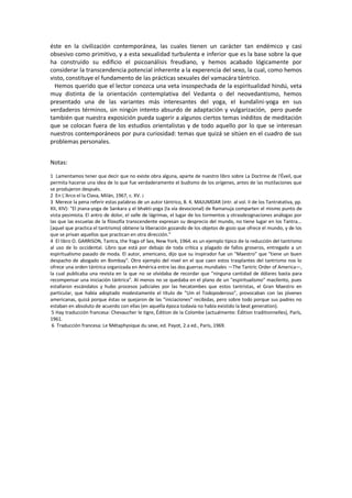 éste en la civilización contemporánea, las cuales tienen un carácter tan endémico y casi
obsesivo como primitivo, y a esta sexualidad turbulenta e inferior que es la base sobre la que
ha construido su edificio el psicoanálisis freudiano, y hemos acabado lógicamente por
considerar la transcendencia potencial inherente a la experencia del sexo, la cual, como hemos
visto, constituye el fundamento de las prácticas sexuales del vamacára tántrico.
Hemos querido que el lector conozca una veta insospechada de la espiritualidad hindú, veta
muy distinta de la orientación contemplativa del Vedanta o del neovedantismo, hemos
presentado una de las variantes más interesantes del yoga, el kundalini-yoga en sus
verdaderos términos, sin ningún intento absurdo de adaptación y vulgarización, pero puede
también que nuestra exposición pueda sugerir a algunos ciertos temas inéditos de meditación
que se colocan fuera de los estudios orientalistas y de todo aquello por lo que se interesan
nuestros contemporáneos por pura curiosidad: temas que quizá se sitúen en el cuadro de sus
problemas personales.
Notas:
1 Lamentamos tener que decir que no existe obra alguna, aparte de nuestro libro sobre La Doctrine de l'Éveil, que
permita hacerse una idea de lo que fue verdaderamente el budismo de los orígenes, antes de las mutilaciones que
se produjeron después.
2 En L'Arco el la Clava, Milán, 1967, c. XV. ¡
3 Merece la pena referir estas palabras de un autor tántrico, B. K. MAJUMDAR (intr. al vol. II de los Tantratativa, pp.
XII, XIV): "El jnana-yoga de Sankara y el bhakti-yoga (la vía devocional) de Ramanuja comparten el mismo punto de
vista pesimista. El antro de dolor, el valle de lágrimas, el lugar de los tormentos y otrasdesignaciones análogas por
las que las escuelas de la filosofía transcendente expresan su desprecio del mundo, no tiene lugar en los Tantra...
[aquel que practica el tantrismo) obtiene la liberación gozando de los objetos de gozo que ofrece el mundo, y de los
que se privan aquellos que practican en otra dirección."
4 El libro O. GARRISON, Tantra, the Yoga of Sex, New York, 1964. es un ejemplo típico de la reducción del tantrismo
al uso de lo occidental. Libro que está por debajo de toda crítica y plagado de fallos groseros, entregado a un
espiritualismo pasado de moda. El autor, americano, dijo que su inspirador fue un "Maestro" que "tiene un buen
despacho de abogado en Bombay". Otro ejemplo del nivel en el que caen estos trasplantes del tantrismo nos lo
ofrece una orden tántrica organizada en América entre las dos guerras mundiales —The Tantric Order of America—,
la cual publicaba una revista en la que no se olvidaba de recordar que "ninguna cantidad de dólares basta para
recompensar una iniciación tántrica". Al menos no se quedaba en el plano de un "espiritualismo" macilento, pues
estallaron escándalos y hubo procesos judiciales por las hecatombes que estos tantristas, el Gran Maestro en
particular, que había adoptado modestamente el título de "Um el Todopoderoso", provocaban con las jóvenes
americanas, quizá porque éstas se quejaron de las "iniciaciones" recibidas, pero sobre todo porque sus padres no
estaban en absoluto de acuerdo con ellas (en aquella época todavía no había existido la beat generation).
5 Hay traducción francesa: Chevaucher le tigre, Édition de la Colombe (actualmente: Édition traditionnelles), París,
1961.
6 Traducción francesa: Le Métaphysique du sexe, ed. Payot, 2.a ed., París, 1969.
 