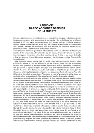 APÉNDICE I
BARDO ACCIONES DESPUÉS
DE LA MUERTE
Diversas traducciones han permitido conocer en estos últimos tiempos, en Occidente, textos
lamaicos concernientes a las experiencias de ultratumba y las posibilidades que se ofrecen
entonces al Yo1
. Son textos que presentan un gran interés, pues en Occidente no existe
ninguna idea de esas perspectivas, sobre todo por causa de la religión que ha predominado
aquí. Además, merecen ser examinadas aquí, pues se trata, tal como han reconocido los
propios traductores 2
, de enseñanzas más o menos tántricas.
Aunque la visión del mundo que esta en la base de esos textos sea sobre todo mahayánica, el
espíritu de las enseñanzas ahí contenidas es, en efecto, claramente tántrico. La acción
interviene aquí en el momento mismo de la muerte y más allá de ésta: es una acción destinada
a dejar en suspenso el juego kármico de las causas y los efectos para realizar finalmente lo
incondicionado.
Hace ya mucho tiempo que la tradición hindú, tanto brahmanista como budista, había
considerado además el caso del jivan-mukta, (el que se libera de los lazos de la existencia
estando vivo), y también el del videhamukta: aquel que no alcanza plenamente la liberación
más que cuando su espíritu se separa del cuerpo en el momento de la muerte o en un estado
ulterior. Y, como otras tradiciones, había subrayado la importancia que tiene para la
ultratumba la forma y la disposición del espíritu con las que se enfrenta a la muerte. Pero sólo
el tantrismo formularía una verdadera "ciencia de la muerte" propiamente dicha dando un
particular relieve al principio de la "libertad del agente" para los destinos del más allá.
Sin embargo, no puede aplicarse este principio a la gran masa de hombres para los que la
muerte representa una crisis profunda. El cambio de estado que le corresponde se acompaña
de una especie de desfallecimiento, y mediante un encadenamiento casi mecánico y fatal de
las causas y los efectos (siendo las causas todo lo que se ha realizado en una vida dada y que
ha tenido incidencias profundas) llamado karma, se fijará una nueva vida condicionada que no
sólo estará ligada a la anterior por alguna continuidad de la conciencia verdaderamente
personal ("como una llama enciende otra"). Ha podido observarse que uno de los sentidos del
pasu -hombre ordinario, encadenado- es el de ser "víctima sacrificial", animal de sacrificio; ello
nos remite a dos vías de ultratumba que cuenta la tradición hindú, al pitri-yana. En ésta, que es
aquella que se ven obligados la mayoría de los hombres, la muerte tiene precisamente un
efecto disolvente para la personalidad, que se fundiría de nuevo en las fuerzas ancestrales de
su raíz, para nutrir nuevas vías como un animal sacrificado a los dioses. Entonces sólo
subsistiría el mecanismo kármico del que hemos hablado. Pero en lo que concierne a la otra
vía, la "vía de los dioses", deva-yana, esta doctrina no da en general mucha importancia a la
libertad del agente; concibe los diferentes cambios de estado, finalmente hasta la Gran
Liberación, según un modo casi automático, como efectos puros de una fuerza y un
conocimiento precedentes3
. Los textos de los que vamos a hablar conciben, por el contrario,
un nivel más alto de indeterminación y de libertad, así como la posibilidad de dirigir los
procesos extraterrestres "de la misma manera que se conduce un caballo por la brida". En "el
paso estrecho y peligroso del bardo" (bardo es la palabra que designa al más allá), pueden
detenerse los determinismos kármicos (incluso aquellos que "habrían conducido al más
 