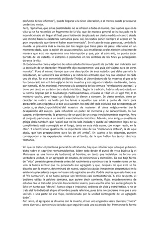 profundo de los infiernos"), puede llegarse a la Gran Liberación, o al menos puede provocarse
un destino mejor.
Pero, repitamos, que estas posibilidades no se ofrecen a todo el mundo. Eso supone que en la
vida ya se ha recorrido un fragmento de la Vía; que de manera general se ha buscado ya lo
incondicionado sin llegar al final, pero habiendo desplazado en cierta medida el centro desde
uno mismo hacia la existencia samsárica pura. Así, los textos ponen siempre el acento en "la
gran importancia que tiene el haber experimentado". En el caso de estas personas, también la
muerte se presenta más o menos con los rasgos que tiene para los pasu: interviene en un
momento dado, bajo la acción de causas extrañas. Las enseñanzas orales tienden a hacerse de
manera que esto no represente una interrupción y que, por el contrario, se pueda sacar
partido de los estados in extremis o postumos en los sentidos de los fines ya perseguidos
durante la vida.
El conocimiento claro y objetivo de estos estados forma el punto de partida: son indicados con
la precisión de un Baedeker; Woodroffe dijo exactamente: una guía del viajero para los otros
mundos4
. Pues al mismo tiempo que una descripción de esos estados que debe permitir la
orientación, se suministra sus sentidos y se indica las actitudes que hay que adoptar en cada
uno de ellos. Tal es el contenido del Bardo-Thódol, el Libro tibetano de los muertos al que se lo
ha comparado con el Libro egipcio de los muertos y con algunos tratados medievales, como,
por ejemplo, el Ars moriendi. Pertenece a la categoría de los terma o "revelaciones secretas", y
tiene por tanto un carácter de tratado iniciático. Según la tradición, habría sido redactado en
su forma original por el taumaturgo Padmasambhava, enviado al Tíbet en el siglo VIII; él lo
mantuvo oculto, pero luego sus discípulos lo dieron a conocer. En cierto sentido, tiene un
carácter de viático: es leído por los lamas a aquellos que están a punto de morir para
prepararles con respecto a lo que va a suceder. No está del todo excluido que se mantenga un
contacto, es decir, la posibilidad del maestro de sostener el alma mágicamente tras la
desaparición del cuerpo para infundirle un poder de memoria y de conocimiento, lo que
supone, evidentemente, la presencia de un gurú de un rango verdaderamente superior. Pero
el conjunto pertenece a un cuadro esencialmente iniciático. Además, una antigua enseñanza
griega decía también que "aquel que no ha sido iniciado y queda así totalmente lejos de su
cumplimiento está sumergido en el fango, tanto en esta vida como, con mayor razón, en la
otra". Y encontramos igualmente la importante idea de las "iniciaciones dobles", la de aquí
abajo, que son preparaciones para las de ahí arriba6
. En cuanto a las segundas, pueden
corresponder a las experiencias vividas en el bardo, de la que hablan los textos tántricos
tibetanos.
Sin querer tratar el problema general de ultratumba, hay que retomar aquí a lo que ya hemos
dicho sobre el capricho reencarnacionista. Sobre todo desde el punto de vista budista (y el
Mahayana es una forma de budismo), el hombre, en tanto que individuo, no forma una
verdadera unidad, es un agregado de estados, de conciencias y elementos. Lo que bajo forma
de "vida" preexiste generalmente antes del nacimiento y continua tras la muerte no es un Yo,
sino la fuerza central que ha provocado ese agregado y que, después de que éste se ha
disuelto con la muerte, determinará de nuevo, según las causas inmanentes despertadas en la
existencia precedente o que no hayan sido agotadas en ella. Podría decirse que esta fuerza es
el "Yo samsárico", si no fuera porque son términos casi contradictorios. A este respecto, el
budismo utiliza la palabra samtana, que quiere decir corriente, flujo, encadenamiento de
estados. No se trata del principio trascendente sivaico, pues aquí ha sido casi sumergido por la
Sakti en tanto que "deseo", fuerza ciega e irracional, sedienta de vida y extravertida, y no se
trata del Yo individual al que el hombre puede referirse, pues éste no concierne más que a una
sección o una parte de ese flujo, condicionada por la unidad contingente de un agregado
dado7
.
Por tanto, el agregado se disuelve con la muerte, él ser uno engendra seres diversos ("nutre"
seres diversos), conciencias variadas que seguirán cada una su propia ley. Permanece la forma
 