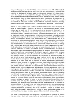 Esto puede llegar, pues, sin discontinuidad al punto culminante, que es el de la fulguración de
la luz trascendente puesta al desnudo por la disolución de la concreción física individual en el
momento de la separación completa (según el texto, esto se producirá tres días y medio o
cuatro días después de la muerte). En los otros, por el contrario, intervendría un paréntesis
hecho de desfallecimiento, de inconsciencia, del que sólo se saldría tras este período; período
que es también aquel en el que los componente y las "conciencias" secundarias del ser
humano devienen gradualmente autónomos y siguen su propio camino, terminando a menudo
en la zona de las "influencias errantes", reserva de fuerzas personales, inferiores o residuales
que son en gran parte lo que da nacimiento a la fenomenología "espiritista" y mediumnística20
.
Durante un cierto tiempo, puede substituir una forma relativamente única, una especie de
doble, de imagen apagada y automática del difunto; es como un segundo cadáver, cadáver
psíquico que ha dejado tras él. Tras este desvanecimiento, la conciencia despertaría en un
estado de lucidez sobrenatural y conocería la experiencia decisiva, aquella en la que se
manifiesta de manera fulgurante la luz absoluta, primordial ("en medio de esta luz, el sonido
de lo absoluto con una voz violenta como el fragor de mil truenos que estallarán al mismo
tiempo"). Ésta es la prueba. El Yo debería vencer todo terror y ser capaz de identificarse con
esa luz, de reconocerse en ella, pues puede decirse que, metafísicamente, ella es su
naturaleza. Ser capaz de esto quiere decir que se alcanza la Gran Liberación en un instante,
que se realiza lo incondicionado. Todo Karma, todo residuo, queda destruido. El texto dice que
esto debería ser como un reencuentro con "un conocimiento antiguo". Es la unión en una sola
cosa -"como el agua de un río se reúne con la del mar"- de lo que era adquirido y no lo era21
,
siendo adquirido el conocimiento, la luz que se había alcanzado durante la vida, lo no
adquirido, la totalidad de ésta que se manifiesta. Pero es posible también que esta prueba no
sea superada, puede dejarnos aterrorizados; puede que no tengamos la intrepidez, el impulso
casi sacrificial, la lucidez necesaria para la identificación fulgurante y la desaparición completa,
instantánea, del velo de la avidya, de la ignorancia trascendental. Entonces se ha fallado en
esta prueba, la primera, la más alta posibilidad de la ultratumba; se desciende un grado, se
pasa del chik-hai-bardo al choniyd-bardo: se pasa a planos en los que se proponen al
muerto elecciones semejantes, con la diferencia de que ya no se trata de experiencias
liberadas de la forma. Surge por el contrario un mundo fantasmagórico de visiones y
apariciones que se presentan en un carácter semejante al sueño. De hecho, sería engendrado
por una imaginación pasada al estado libre, que no está sujeta ya al control de los sentidos y
que, con ello, adquiere, reforzados, los caracteres de lo que habíamos llamado imaginación
mágica. Con una vehemencia elemental, la imaginación es llevada a engendrar visiones del
mismo género con la proyección y la exteriorización del contenido de la conciencia, de la
subconciencia y de la fuerza que estaban encerrados en la parte oculta y subterránea del ser
humano. Es también el plano de una liberación posible para aquellos que no conciben lo
incondicionado en su pureza metafísica, sino bajo la forma de una figura divina cualquiera, de
un símbolo, de una imagen cultural. Aquí es decisiva la capacidad de superar el espejismo y
alcanzar un estado de identificación con este mundo fantasmagórico. Es una prueba de dos
grados. El principio no aparece ya, pues, en su naturaleza libre de formas, fulgurante; se
sensibiliza ante todo bajo las apariencias de diversas imágenes divinas, majestuosas y
espléndidas, que se presentan una tras otra en siete días, evidentemente, el día tiene aquí un
sentido simbólico. Un día puede incluir aquí lo que para los mortales corresponde a épocas
enteras, y ello si es posible establecer una correlación temporal. Cuando todavía no ha sido
superada una aparición, se presenta otra el "día" siguiente. Y superar, ya lo hemos dicho,
quiere decir identificarse. "No desfallezcas, exhorta el texto, supera toda atadura [en tu
naturaleza finita]." Sea lo que sea lo que aparece, debe ser percibido como un reflejo.
"¡Oh noble! Estos reinos no son nada del exterior... las divinidades no vienen ya de ninguna
otra cosa; existen desde toda la eternidad en las facultades de tu propio espíritu. Reconoce
 