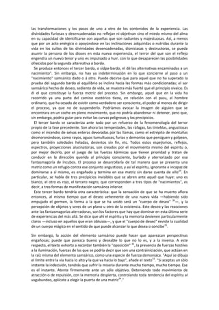 las transformaciones y los pasos de uno a otro de los contenidos de la experiencia. Las
divinidades furiosas y desencadenadas no reflejan ni objetivan sino el miedo mismo del alma
en su capacidad de identificarse con aquellas que son radiantes y majestuosas. Así, a menos
que por un acto enérgico o apoyándose en las inclinaciones adquiridas o nutridas durante la
vida en los cultos de las divinidades desencadenadas, dionisiacas y destructoras, se pueda
asumir la persona de los dioses en esta nueva experiencia, el terror del que son el reflejo
engendra un nuevo tenor y uno es impulsado a huir, con lo que desaparecen las posibilidades
ofrecidas por la segunda alternativa o bordo.
Se produce entonces el tercer bardo, o sidpa-bardo, el dé las alternativas encaminadas a un
nacimiento". Sin embargo, no hay ya indeterminación en lo que concierne al paso a un
"nacimiento" samsárico dado o á otro. Puede decirse que para aquel que no ha superado la
prueba del segundo bardo el equilibrio se inclina hacia las formas más condicionadas; el ser
samsárico hecho de deseo, sediento de vida, se muestra más fuerté que el principio sivaico. Es
él el que constituye la fuerza motriz del proceso. Sin embargo, aquel que en la vida ha
recorrido ya una parte del camino esotérico tiene, en relación con el pasu, el hombre
ordinario, que ha cesado de existir como verdadero ser consciente, el poder al menos de dirigir
el proceso, ya que no de suspenderlo. Podríamos evocar la imagen de alguien que se
encontrara en un coche en pleno movimiento, que no podría abandonar ni detener, pero que,
sin embargo, podría guiar para evitar las curvas peligrosas y los precipicios.
El tercer bardo se caracteriza ante todo por un refuerzo de la fenomenología del terror
propio de la fase precedente. Son ahora las tempestades, las ráfagas, las tinieblas, angustiosas
como el incendio de selvas enteras devoradas por las llamas, como el estrépito de montañas
desmoronándose, como rayos, aguas tumultuosas, furias y demonios que persiguen y golpean,
pero también soledades heladas, desiertos sin fin, etc. Todos estos espejismos, reflejos,
espectros, proyecciones alucinatorias, son creados por el movimiento mismo del espíritu o,
por mejor decirlo, por el juego de las fuerzas kármicas que tienen prioridad y tratan de
conducir en la dirección querida al principio consciente, burlado y aterrorizado por esa
fantasmagoría de íncubos. El proceso se desarrollaría de tal manera que se presenta una
matriz como un refugio contra ese conjunto angustioso, y así el espíritu, ignorante e incapaz de
dominarse a sí mismo, es engañado y termina en esa matriz sin darse cuenta de ello29
. En
particular, se habla de tres precipicios invisibles que se abren ante aquel que huye: uno es
blanco, el otro es rojo, el tercero negro, que corresponden a tres tipos de "nacimientos", es
decir, a tres formas de manifestación samsánca inferior.
Este tercer bardo tendría otra característica: que la sensación de que se ha muerto aflora
entonces, al mismo tiempo que el deseo vehemente de una nueva vida —habiendo sido
empujado el germen, la forma a la que se ha unido será un "cuerpo de deseo" 30
—, y la
percepción de objetos y seres de un plano u otro de la existencia. Este deseo y las reacciones
ante las fantasmagorías aterradoras, son los factores que hay que dominar en esta última serie
de experiencias del más allá. Se dice que ahí el espíritu y la memoria devienen particularmente
claros —incluso en aquellos que eran obtusos—, y que el "cuerpo de deseo" reviste la cualidad
de un cuerpo mágico en el sentido de que puede alcanzar lo que desea o concibe31
.
Sin embargo, la acción del elemento samsárico puede hacer que aparezcan perspectivas
engañosas; puede que parezca bueno y deseable lo que no lo es, y a la inversa. A este
respecto, el texto exhorta a recordar también la "oposición" 32
, la presencia de fuerzas hostiles
a la iluminación, fuerzas de las que se podría decir que son una contrainiciación, que actúan en
la raíz misma del elemento samsárico, como una especie de fuerza demoniaca. "Aquí se dibuja
el límite entre la vía hacia lo alto y la que va hacia lo bajo", añade el texto33
. "Si aceptas un sólo
instante la indecisión, tendrás que sufrir la miseria durante mucho tiempo, mucho tiempo. Ese
es el instante. Atente firmemente ante un sólo objetivo. Deteniendo todo movimiento de
atracción o de repulsión, con la memoria despierta, controlando toda tendencia del espíritu al
vagabundeo, aplícate a elegir la puerta de una matriz34
."
 