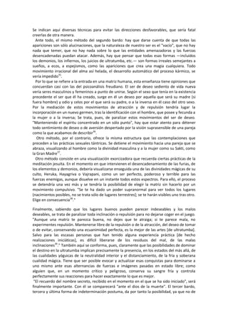 Se indican aquí diversas técnicas para evitar las direcciones desfavorables, que sería fatal
creerlas de otra manera.
Ante todo, el mismo método del segundo bardo: hay que darse cuenta de que todas las
apariciones son sólo alucinaciones, que la naturaleza de nuestro ser es el "vacío", que no hay
nada que temer, que no hay nada sobre lo que las entidades amenazadoras y las fuerzas
desencadenadas puedan atacar. Además, hay que pensar que todas esas formas —incluidos
los demonios, los infiernos, los juicios de ultratumba, etc.— son formas irreales semejantes a
sueños, a ecos, a espejismos, como las apariciones que crea una magia cualquiera. Todo
movimiento irracional del alma así helada, el desarrollo automático del proceso kármico, se
vería impedido35
.
Por lo que se refiere a la entrada en una matriz humana, esta enseñanza tiene opiniones que
concuerdan casi con las del psicoanálisis freudiano. El ser de deseo sediento de vida nueva
vería seres masculinos y femeninos a punto de unirse. Según el sexo que tenía en la existencia
precedente el ser que él ha creado, surge en él un deseo por aquella que será su madre (si
fuera hombre) y odio y celos por el que será su padre, o a la inversa en él caso del otro sexo.
Por la mediación de estos movimientos de atracción y de repulsión tendría lugar la
incorporación en un nuevo germen, tras la identificación con el hombre, que posee y fecunda a
la mujer o a la inversa; Se trata, pues, de paralizar estos movimientos del ser de deseo.
"Manteniendo el espíritu concentrado en un sólo punto", hay que estar atento para détener
todo sentimiento de deseo o de aversión despertado por la visión suprasensible de una pareja
como la que acabamos de describir36
.
Otro método, por el contrario, ofrece la misma estructura que las contemplaciones que
preceden a las prácticas sexuales tántricas. Se detiene el movimiento hacia una pareja que se
abraza, visualizando al hombre como la divinidad masculina y a la mujer como su Sakti, como
la Gran Madre37
.
Otro método consiste en una visualización exorcizadora que recuerda ciertas prácticas de la
meditación jesuíta. En el momento en que intervienen el desencadenamiento de las furias, de
los elementos y demonios, debería visualizarse enseguida una de las divinidades mágicas de su
culto, Heruka, Hayagriva o Vajrapani, como un ser perfecto, poderoso y terrible para las
fuerzas enemigas, aunque disuelve en un instante todos estos espectros. Para ello, el proceso
se detendría una vez más y se tendría la posibilidad de elegir la matriz sin hacerlo por un
movimiento compulsivo. "Se te ha dado un poder supranormal para ver todos los lugares
(nacimientos posibles, no se trata sólo de lugares terrestres]; se te harán visibles uno tras otro.
Elige en consecuencia38
."
Finalmente, sabiendo que los lugares buenos pueden parecer indeseables y los malos
deseables, se trata de paralizar toda inclinación o repulsión para no dejarse coger en el juego.
"Aunque una matriz te parezca buena, no dejes que te atraiga; si te parece mala, no
experimentes repulsión. Mantenerse libre de la repulsión o de la atracción, del deseo de tomar
o de evitar, conservando una ecuanimidad perfecta, es la mejor de las artes [de ultratumba].
Salvo para las escasas personas que han tenido alguna experiencia práctica [de hecho
realizaciones iniciáticas], es difícil liberarse de los residuos del mal, de las malas
inclinaciones39
." También aquí se conforma, pues, claramente que las posibilidades de dominar
el destino en la ultratumba implican precisamente la presencia, en los estados del más allá, de
las cualidades yóguicas de la neutralidad interior y el distanciamiento, de la fría y soberana
cualidad mágica. Tiene que ser posible evocar y actualizar esas conquistas para dominarse a
uno mismo ante esas alternancias de fuerzas e imágenes pasadas en estado libre; como
alguien que, en un momento crítico y peligroso, conserva su sangre fría y controla
perfectamente sus reacciones para hacer exactamente lo que es mejor.
"El recuerdo del nombre secreto, recibido en el momento en el que se ha sido iniciado", será
finalmente importante. Con él se comparecerá "ante el dios de la muerte". El tercer bardo,
tercera y última forma de indeterminación postuma, da por tanto la posibilidad, ya que no de
 