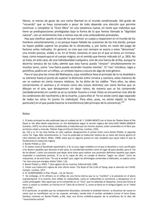 liberar, al menos de gozar de una cierta libertad en el mundo condicionado. Del grado de
"recuerdo" que se haya conservado a pesar de todo depende una elección que permite
continuar o completar la "Gran Obra" en una existencia nueva, en tanto que individuo que
tiene ya predisposiciones privilegiadas bajo la forma de lo que hemos llamado la "dignidad
natural", con un sentimiento más o menos vivo de unos antecedentes prenatales.
Hay que clasificar aparte el caso de los que toman un cuepo y reaparecen en el mundo de los
hombres voluntariamente, y no porque hayan fallado las ocasiones de los tres bardo, porque
no hayan podido superar las pruebas de la ultratumba, y, por tanto, en razón del juego de
factores antes indicados. En general, se cree que casi siempre se asocia a estos "descensos"
una misión precisa, visible o no. En el límite, tenemos el caso en el que se toma un nirmana-
kaya, como mayavirupa en el cuerpo mágico, en el sentido que hemos indicado (cf. p. 283). No
se trata, en este caso, de una individualidad cualquiera, sino de una fuerza de arriba, aunque la
doctrina lamaica de los tulku admite que esta fuerza pueda "renacer" simultáneamente en
muchos seres, como "una llama puede encender muchas mechas". El "nos" iniciático, regio y
pontificio, podría ser un reflejo, un símbolo lejano y oscuro de algo de este género.
Para el que pisa las cimas del Mahayana, cuya metafísica lleva el principio de la no dualidad a
su extremo hasta el punto de superar la distinción entre nirvana y sasmara, estas maneras de
ver se vuelven en cierta manera relativas. Se ha dicho de los siddha: "Para ellos, las ideas
concernientes al sasmara y el nirvana como dos [cosas distintas] son como formas que se
dibujan en el aire, que desaparecen sin dejar rastro, de manera que se las comprende
[verdaderamente] en cuanto se ve su carácter ilusorio e irreal. Éstos se encuentran más allá de
las condiciones del nacimiento y de la muerte, y para ellos el Yo no existe como algo separado
de todos los otros Yo [como Yo individual]. Para ellos, pues, no existe objeto [o forma
particular] en el que pueda hacerse la transferencia [del principio de la conciencia]."40
Notas:
1 EI texto principal ha sido publicado bajo el cuidado de W. Y. EVANS-WENTZ con el título de Tibetan Book of the
Dead or the after-death experiences on the Bardoplane según la versión inglesa del lama KAZI DAWA-SAMDUP
(Londres, 1927); los otros textos, establecidos y traducidos por los mismos autores, están contenidos en el libro que
ya hemos citado a menudo, Tibetan Yoga and Secret Doctrines, Londres, 1935,
pp. 232 y ss. En las citas hechas en este capítulo, designaremos el primer texto como Bardo-Thódol, el segundo
como Tib. Yoga. Más recientemente, G. Tuca ha publicado la traducción italiana de un texto del mismo género (Il
Libro tibetano dei Morti, Milán, 1949), texto que en algunos puntos es más completo que aquel sobre el que se
fundamenta la traducción inglesa.
2 Bardo-Thódol, p. 213.
3 En textos como el Kaushitaki-upanishad (I, 2-3), la Luna, lugar simbólico en el que se disuelven y «son sacrificados
a los dioses» aquellos que alcanzan el pitr-yana, es considerada también como un lugar de paso posible, para la "vía
de los dioses", como una estación que dejan atrás éstos para realizar una ascensión definitiva aquellos que saben
responder a cuestiones precisas. Si no se es capaz de ello, se cumple el destino "según sus obras". Entre las
respuestas, se da esta frase: "Yo soy la verdad" que, según las etimologías convenidas y habituales, se explica como
"ser otra cosa que energías vitales" (ibid., 1,6).
4 Bardo-Thódol, p. XXVII. * Libro egipcio de los muertos, Editorial Edaf, 1990.
5 Existe una traducción inglesa de este último texto: The Book of the Craft of Dying, bajo la atención de F.M.M.
Comper. Londres. 1917.
6 Cf. OUMPIODORO, ln Plat, Phaed.., 14, ed. Norvin.
7 Sin embargo, el Yo efímero es el reflejo de una forma eterna que es su "nombre" y le preexiste en el plano
supratemporal. A la muerte, este reflejo es reabsorbido, como es reabsorbida la conciencia, y desaparece en el
sueño prolongado. Sólo aquel que se ha convertido en un "vivo", que ha obtenido el despertar, toma esta forma al
morir, y realiza su nombre; es inscrito en el "Libro de lo Eterno" o, como se decía en el antiguo Egipto, en el "Arbol
de la Vida".
8 En particular, es posible que los componente disociados, teniendo la vitalidad interior, se disuelvan de nuevo en
raíces que se manifiestan así en las especies animales; siendo éste el sentido verdadero (como el lama Dawa
Samdup comenta en Bardo-Thódol, p.44), bajo una forma simbólico-popular de la enseñanza de la idea del
"renacimiento animal".
 