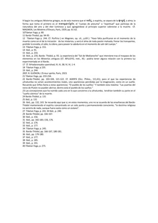 9 Según los antiguos Misterios griegos, es de esta manera que el , o espíritu, se separa de la , o alma; la
forma que toma el primero es el , el “cuerpo de pneuma” o “espiritual” que participa de la
naturaleza del aire y del éter luminoso y que agregándose al principio superior sobrevive a la muerte. -Cf.
MAGNIEN, Les Mistéres d'Eleusis, París, 1929, pp. 61-62.
10Tibetan Yoga, p. 80.
11 Bardo-Thodol, pp. 94-95
12 Tibetan-Yoga p. 244. Cf. Porfirio ( en Magnien, op. cit., p.69 ): "Hace falta purificarse en el momento de la
muerte como en el de la iniciación da los misterios; y verá el alma de toda pasión malvada, frenar los transportes,
prohibir la envidia, el odio, la cólera, para poseer la sabiduría en el momento de salir del cuerpo."
13 Tibetan Yoga, p. 151.
14 Ibid., p. 91.
15 Ibid., p. 233.
16 Ibid., p. 235; Bardo- Thódol, p. 93. La experiencia del "Sol de Medianoche" que interviene tras el traspaso de los
elementos en los Misterios antiguos (Cf. APULEYO, met., XI).- podría tener alguna relación con la primera luz
experimentada en el Bardo.
17 Cf. Brhadaranyaka-upanishad, IV, III, 38; IV, IV, 1-4.
18 Tibetan Yoga, p 235.
19 Ibid., p. 244.
20Cf. R. GUÉNON, L'Erreur spirite, París, 1923.
21 Tibetan Yoga, pp. 233-234.
22 Bardo-Thódol, pp. 103-104, 121-122. Cf. AGRIPA (Occ. Philos., 111,41), para el que las experiencias de
ultratumba no serían acontecimientos reales, sino apariencias percibidas por la imaginación, como en un sueño.
Recuerda que Orfeo llama a estas apariencias: "El pueblo de los sueños." Y también esta máxima: "Las puertas del
reino de Plutón no pueden abrirse; dentro está el pueblo de los sueños."
23 Las concepciones que ha nutrido cada uno en lo que concierne a la ultratumba, tendrían también su parte en el
"sueño cósmico" de la muerte.
24 Bardo-Thódol, p. 131
25 Ibid:, p. 131
26 Ibid., pp. 132, 143. Se recuerda aquí que si, en estos momentos, uno no se acuerda de las enseñanzas del Bardo-
Thódol manteniendo el espíritu concentrado en un solo punto y permaneciendo consciente, "la doctrina religiosa
no serviría de nada, aunque fuera vasta como un océano".
27 Tibetan Yoga, p. 241. M Ibid., p. 240.
29 Bardo-Thódol, pp. 166-167.
30 Ibid., p. 156.
31 Ibid., pp. 182-183; 156, 176.
32 Ibid., p. 176.
33 Ibid., p. 177.
34 Tibetan Yoga, p. 245.
35 Bardo-Thódol, pp. 166-167, 180-181.
36 Ibid., pp. 179-180.
37 Ibid., p. 177.
38 Ibid., p. 185.
39 Ibid., p. 191.
40 Tibetan Yoga, p. 275.
 