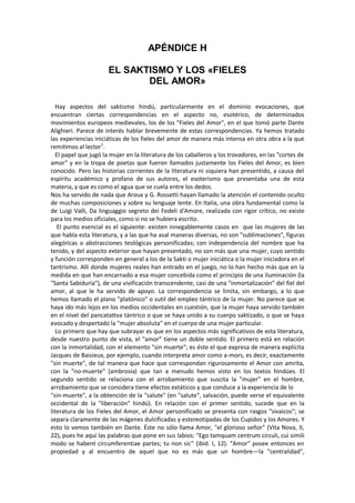 APÉNDICE H
EL SAKTISMO Y LOS «FIELES
DEL AMOR»
Hay aspectos del saktismo hindú, particularmente en el dominio evocaciones, que
encuentran ciertas correspondencias en el aspecto no, esotérico, de determinados
movimientos europeos medievales, los de los "Fieles del Amor", en el que tomó parte Dante
Alighieri. Parece de interés hablar brevemente de estas correspondencias. Ya hemos tratado
las experiencias iniciáticas de los fieles del amor de manera más intensa en otra obra a la que
remitimos al lector1
.
El papel que jugó la mujer en la literatura de los caballeros y los trovadores, en las "cortes de
amor" y en la tropa de poetas que fueron llamados justamente los Fieles del Amor, es bien
conocido. Pero las historias corrientes de la literatura ni siquiera han presentido, a causa del
espíritu académico y profano de sus autores, el esoterismo que presentaba una de esta
materia, y que es como el agua que se cuela entre los dedos.
Nos ha servido de nada que Aroux y G. Rossetti hayan llamado la atención el contenido oculto
de muchas composiciones y sobre su lenguaje lente. En Italia, una obra fundamental como la
de Luigi Valli, Da linguaggio segreto dei Fedeli d'Amore, realizada con rigor crítico, no existe
para los medios oficiales, como si no se hubiera escrito.
El punto esencial es el siguiente: existen innegablemente casos en que las mujeres de las
que habla esta literatura, y a las que ha asal maneras diversas, no son "sublimaciones", figuras
alegóricas o abstracciones teológicas personificadas; con independencia del nombre que ha
tenido, y del aspecto exterior que hayan presentado, no son más que una mujer, cuyo sentido
y función corresponden en general a los de la Sakti o mujer iniciática o la mujer iniciadora en el
tantrismo. Allí donde mujeres reales han entrado en el juego, no lo han hecho más que en la
medida en que han encarnado a esa mujer concebida como el principio de una iluminación (la
"Santa Sabiduría"), de una vivificación transcendente, casi de una "inmortalización" del fiel del
amor, al que le ha servido de apoyo. La correspondencia se limita, sin embargo, a lo que
hemos llamado el plano "platónico" o sutil del empleo tántrico de la mujer. No parece que se
haya ido más lejos en los medios occidentales en cuestión, que la mujer haya servido también
en el nivel del pancatattva tántrico o que se haya unido a su cuerpo saktizado, o que se haya
evocado y despertado la "mujer absoluta" en el cuerpo de una mujer particular.
Lo primero que hay que subrayar es que en los aspectos más significativos de esta literatura,
desde nuestro punto de vista, el "amor" tiene un doble sentido. El primero está en relación
con la inmortalidad, con el elemento "sin muerte"; es éste el que expresa de manera explícita
Jacques de Baisieux, por ejemplo, cuando interpreta amor como a-mors, es decir, exactamente
"sin muerte", de tal manera que hace que correspondan rigurosamente el Amor con amrita,
con la "no-muerte" (ambrosía) que tan a menudo hemos visto en los textos hindúes. El
segundo sentido se relaciona con el arrobamiento que suscita la "mujer" en el hombre,
arrobamiento que se considera tiene efectos extáticos y que conduce a la experiencia de lo
"sin-muerte", a la obtención de la "salute" (en "salute", salvación, puede verse el equivalente
occidental de la "liberación" hindú). En relación con el primer sentido, sucede que en la
literatura de los Fieles del Amor, el Amor personificado se presenta con rasgos "sivaicos"; se
separa claramente de las mágenes dulcificadas y estereotipadas de los Cupidos y los Amores. Y
esto lo vemos también en Dante. Éste no sólo llama Amor, "el glorioso señor" (Vita Nova, II,
22), pues he aquí las palabras que pone en sus labios: "Ego tamquam centrum circuli, cui simili
modo se habent circumferentiae partes; tu non sic" (ibid. I, 12). "Amor" posee entonces en
propiedad y al encuentro de aquel que no es más que un hombre—la "centralidad",
 