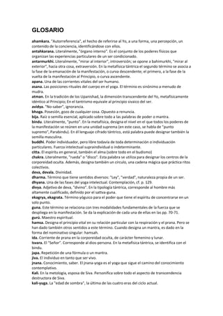 GLOSARIO
ahamkara. "Autorreferencia", el hecho de referirse al Yo, a una forma, una percepción, un
contenido de la conciencia, identificándose con ellos.
antahkarana. Literalmente, "órgano interno". Es el conjunto de los poderes físicos que
organizan las experiencias particulares de un ser condicionado.
antarmurkhi. Literalmente, "mirar al interior", introversión; se opone a bahimurkhi, "mirar al
exterior", hacia otra cosa, extraversión. En la metafísica tántrica el segundo término se asocia a
la fase de la emanación de la manifestación, o curva descendente; el primero, a la fase de la
vuelta de la manifestación al Principio, o curva ascendente.
apana. Una de las corrientes vitales del ser humano.
asana. Las posiciones rituales del cuerpo en el yoga. El término es sinónimo a menudo de
mudra.
atman. En la tradición de los Upanishad, la dimensión transcendente del Yo, metafísicamente
idéntico al Principio; En el tantrismo equivale al principio sivaico del ser.
avidya. "No-saber", ignorancia.
bhoga. Posesión, gozo de cualquier cosa. Opuesto a renuncia.
bija. Raíz o semilla esencial, aplicado sobre todo a las palabras de poder o mantra.
bindu. Literalmente, "punto". En la metafísica, designa el nivel en el que todos los poderes de
la manifestación se reúnen en una unidad suprema (en este caso, se habla de "punto
supremo", Parabindu). En él lenguaje cifrado tántrico, está palabra puede designar también la
semilla masculina.
buddhi. Poder individuador, pero libre todavía de toda determinación o individuación
particulares. Fuerza intelectual supraindividual o indeterminante.
citta. El espíritu en general, también el alma (sobre todo en el budismo)
chakra. Literalmente, "rueda" o "disco". Esta palabra se utiliza para designar los centros de la
corporeidad oculta. Además, designa también un círculo, una cadena mágica que práctica ritos
colectivos.
deva, devala. Divinidad.
dharma. Término que tiene sentidos diversos: "Ley", "verdad", naturaleza propia de un ser.
dhyana. Una de las fases del yoga intelectual. Contemplación, cf. p. 129.
divya. Adjetivo de deva, "divino". En la tipología tántrica, corresponde al hombre más
altamente cualificado, definido por el sattva-guna.
ekagrya, ekagrata. Término yóguico para el poder que tiene el espíritu de concentrarse en un
solo punto.
guna. Este término se relaciona con tres modalidades fundamentales de la fuerza que se
despliega en la manifestación. Se da la explicación de cada una de ellas en las pp. 70-71.
gurú. Maestro espiritual.
hamsa. Designa el principio vital en su relación particular con la respiración y el prana. Pero se
han dado también otros sentidos a este término. Cuando designa un mantra, es dado en la
forma del nominativo singular: hamsah.
ida. Corriente de prana en la corporeidad oculta, de carácter femenino y lunar.
Isvara. El "Señor". Corresponde al dios-persona. En la metafísica tántrica, se identifica con el
bindu.
japa. Repetición de una fórmula o un mantra.
jiva. El individuo en tanto que ser vivo.
jnana. Conocimiento, saber. El jnana-yoga es el yoga que sigue el camino del conocimiento
contemplativo.
Kali. En la metología, esposa de Siva. Personifica sobre todo el aspecto de transcendencia
destructora de Siva.
kali-yuga. La "edad de sombra", la última de las cuatro eras del ciclo actual.
 