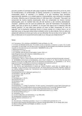 purusha y prakriti. El concepto de sakti juega el papel de mediador entre el Yo y el no-Yo, entre
lo incondicionado y lo condicionado, el espíritu consciente y la naturaleza, el espíritu y la
corporeidad, physis, la voluntad y la realidad, y lo que reconduce esos principios,
aparentemente opuestos, a su unidad superior y transcendental, cuya realización se propone
al hombre. Mientras que el Kularnava-tantra (I, 110) hace decir a Parasakti: "Hay quien me
comprende de manera dualista (ávaitavada), otros me comprenden de manera monista
(advaitavada), pero mi realidad está más allá del dualismo y del monismo (dvaitadvaita-
vivarjita)"; podemos citar de nuevo las palabras del autor del Tantratattva "El concepto de
poder, para que se ejerza en el sadhana, es una guia más segura que la nebulosa idea del
espíritu (atman)." Es muy difícil para quienes no creen la Sakti, comprender el “uno sin
segundo” de la enseñanza tradicional (sruti) al mismo tiempo en el plano físico y en el
espiritual, pues no hay (para ellos) enlace verdadero entre los dos órdenes. Pero un sakta (un
adepto del saktismo) no tiene que luchar con esa dificultad. Por eso se dice en los Tantra: "¡Oh
Devi, la liberación sin el conocimiento de la Sakti no es más que una simple broma!"38
Notas:
1 Cf. Tantratattva, I, 59, y referidas en WOODROFFE, Shakti and Shakta, oí p. 164.
2 Un himno de Mahakali-Samhita dice: “En verdad, no eres ni masculino, ni femenino ni neutro. Eres el poder
inconcebible, no mensurable, el ser de todo lo que es, tú estas libre de toda dualidad, eres el Brahmán supremo que
no puede ser alcanzado más que con la iluminación.” (WOODROFFE, ibid., p. 29)
3 Mahanirvana-tantra, V, 1.
4 Tantratattva, v. II, p. XVII; XXI, 355.
5 Cf. A. AVALON. notas de Hymns to the Goddess, Londres. 1913. p. 4.
6 Devi-Bhagavaia-Purana, XIX. V (Hymne a Jodahambika, op. cit.).
7 Tantrasara, extracto citado, p. 178.
8 Mahanirvana-tantra. IV. 34; cf. IV 14.
9 Tantratativa, 1. 194; cf. II. 378. en donde se dice de la Sakti que “su sustancia está hecha de voluntad: uchamayi”.
10 NATANANDA, Commemaire au Kamakalavilasa, verso 1 (ed. A. Avalon, P- 2): “Para el señor los actos de la
creación no son sino un juego simple, pues no son necesarios (na prayojanam)”. Cf. Anandalahari, v. 35: “Por tu
juego (el de la Sakti). tú manifiestas tu conciencia y tu beatitud en el cuerpo del universo”.
11 Tantratattva, 1. 336; Kamakalavilasa, corn. a los v. 37-38 (p. 58)
12 Este término, que habitualmente se traduce por “sistema filosófico”, quiere decir en realidad según su
etimología: “lo que resulta de un cierto punto de vista”. De manera general, las principales “filosofías” hindúes no
son sistemas aislados y cerrados, sino resentaciones de un complejo doctrinal que se articulan sobre diferentes
puntos de vista posibles.
13 Samkhyakarika, 24. 63; cf. Maitrayani-upanisluul, III, 2.
14 Tantratattva, I, 206. 281. 295-296.
15 Tantratattva. I. 225.
16 Ibid., p. 227.
17 Tantratattva, pp. II. 170-171.
18 Kaulavali-tantra, XI, 12
19 Tantratattva, 1, 281.
20 Yogara ja, 4.
21 Tantratattva, I. 312.
22 Kamakalavilasa, v. 2. Añade el comentario: "El señor supremo, contemplando su propia Sakti (svatmasakti) que
está dentro de sí mismo (svadhinabhuta conocía su propia naturaleza como "yo soy todo" (paripurno 'ham)."
23 Kamakalavilasa, comentarios a los w. 2-4 (pp. 8-11); Prapancasara-tantra, IV, 21; 1,86-95.
24 Kamakalavilasa, comentarios a los vv. 3-4 (pp. S-ll); Prapancasara-tantra IV, 21; I, 86-95.
25 Shricakrasambhara-lantra, p. 7.
26 Tantratattva, I, 312.
27 Int. de B. K. Majumdar a los Tantratattva, v. II. pp. XXVII, CXIX.
28 Kamakalavilasa, comentario a los vv. 1 y 5.
29 Karpuradistotra, comentario al v. 12
30 IV, 34.
31 Para todo esto. cf. Mandukya-upanishad, I. 1-5; II. II. 11. 13; Maitravant-upanishad, Vil. II, 7-8.
32 Nrsimha-uttara-tapaniya-upanishad (texto en P.Deussen, Sechzig Upanishaden, 3a. ed. Leipzig, 1921), 2,8,9.
33 Maestro Eckhart, Schriften und Predigten, ed. Bütlner, v. l,p. 135.
34 Tantratattva, I, 280.
 