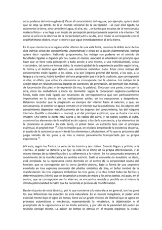 otros poderes del mismo género). Pasar al conocimiento del «agua», por ejemplo, quiere decir
que se deja ya detrás de sí el mundo sensorial de la percepción —al cual está ligado no
solamente la tierra, sino también el agua, el aire, etc. , en tanto que estados de la mencionada
materia física— y se llega a un modo de percepción jerárquicamente superior a la «tierra». Tal
como se verá en la doctrina de la corporeidad sutil u oculta, este modo se corresponde con el
svadhishthana-chakra, en un «centro» que sigue inmediatamente al de la tierra.
En lo que concierne a la organización ulterior de una vida finita, tenemos la doble serie de los
diez indriya: cinco del conocimiento Unanendriya) y cinco de la acción (karmendriya). Indriya
quiere decir «poder», hablando propiamente; los indriya son poderes en el sentido de
facultades ligadas a órganos por las cuales el manas, asociado al ahamkara (al principio que
hace que se lleve toda percepción y toda acción a uno mismo, a una individualidad), actúa
«cortando», tal como ya hemos dicho, la materia global de la experiencia posible según la ley,
la forma y el destino que definen una existencia individual dada. Estos cinco indriya del
conocimiento están ligados a los oídos, a la piel (órgano general del tacto), a los ojos, a la
lengua y a la nariz; habría también ahí una progresión que iría de la audición, que corresponde
al éter, al olfato, que entre los elementos se corresponde con la «tierra». Los indriya de la
acción están en relación con los órganos de excreción, de generación, de prensión (las manos),
de locomoción (los pies) y de expresión (la voz, la palabra). Cinco por una parte, cinco por la
otra, cinco los mahabhuta y cinco los tanmatra: según la concepción orgánico-cualitativa
hindú, todo esto está ligado por relaciones de correspondencia que son particularmente
importantes en la ciencia de las realizaciones sutiles, de las evocaciones y despertares.
Debemos recordar que la progresión va siempre del interior hacia el exterior, y que, en
consecuencia, el exterior se apoya siempre en el interior que lo condiciona. Así, los objetos del
conocimiento dependen metafísicamente de los órganos del conocimiento, los del «órgano
interno» (buddhi + ahamkara = manas), y el del principio espiritual, que se ilustra con esta
imagen: «Así como la llanta está sujeta a los radios del carro, y los radios sujetos al cubo,
asimismo los elementos de la realidad están sujetos a los de la conciencia, y los elementos de
la conciencia al prana.» En este texto, el prana tiene un estrecho lazo con el principio
espiritual, el prajnat-man 14
. Ello no impide que, en el plano empírico de la existencia dispersa,
el sujeto de la conciencia sea el «Yo de los elementos», bhutatman, el Yo que es prisionero del
juego variado de los guna y es más o menos pasivamente transportado por su propia
experiencia 15
.
Ahí esta, según los Tantra, la serie de los treinta y seis tattva. Cuando llegan a prithivi, a la
«tierra», el poder se detiene y se fija; se está en el límite de su propia diferenciación, y al
mismo tiempo de su identificación y su adherencia a lo «otro». Se ha consumado entonces el
movimiento de la manifestación en sentido estricto. Sakti se convierte en kundalini, es decir,
está enrollada. Se la representa como dormida en el centro de la corporeidad oculta del
hombre, que se corresponde con la tierra (prithivi-chakra), bajo la forma de una serpiente
enrollada en tres espirales alrededor del phallus simbólico de Siva, el Señor inmóvil de la
manifestación: las tres espirales simbolizan los tres guna, y la otra mitad todas las formas y
determinaciones (vikriti) que se desarrollan a través de maya y los otros tattva. Así pues, en el
centro, que se corresponde con la «tierra», se encuentra reunida y perdida en sí misma la
infinita potencialidad de Sakti que he recorrido el proceso de manifestación.
Desde el punto de vista tántrico, por lo que concierne a la naturaleza en general, son los guna
los que diferencian los aspectos de esta naturaleza. En el mundo inorgánico, el poder está
esencial-mente bajo el signo de tamas; tiene así un grado mínimo de libertad que se agota en
procesos automáticos y mecánicos, representando la «materia», la objetivación o el
precipitado de la «ignorancia» en su límite extremo, y por ello de la pasividad del poder en
relación consigo mismo. La acción de tamas se atenúa en el mundo orgánico; la «vida»
 