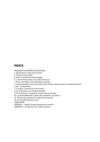 ÍNDICE
PRÓLOGO A LA EDICIÓN EN CASTELLANO
1. Significación y origen de los Tantra
2. Conocimiento y poder
3. Sakti, el mundo en tanto que poder
4. La teoría de los tattva y la condición humana
5. Pasu, vira y divya. La Vía déla Mano Izquierda
6. Los presupuestos y los instrumentos de la práctica. Aproximación a la experiencia de lo
“sutil”. Las posiciones
7. La Virgen. La destrucción de los lazos
8. Las evocaciones. Los nombres de poder
9. El ritual secreto. El orgiasmo. Práctica sexual iniciatica
10. La corporeidad total. El poder de la serpiente. Los chakra
11. Técnicas para despertar el poder de la serpiente
12. El cuerpo del diamante-rayo
CONCLUSIÓN
APÉNDICE I.—Bardo: acciones después de la muerte
APÉNDICE II.—El saktismo y los «Fieles de Amor»
 