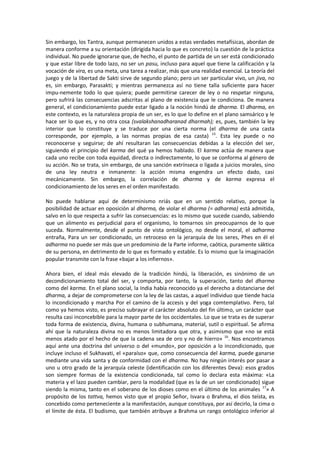 Sin embargo, los Tantra, aunque permanecen unidos a estas verdades metafísicas, abordan de
manera conforme a su orientación (dirigida hacia lo que es concreto) la cuestión de la práctica
individual. No puede ignorarse que, de hecho, el punto de partida de un ser está condicionado
y que estar libre de todo lazo, no ser un pasu, incluso para aquel que tiene la calificación y la
vocación de vira, es una meta, una tarea a realizar, más que una realidad esencial. La teoría del
juego y de la libertad de Sakti sirve de segundo plano; pero un ser particular vivo, un jiva, no
es, sin embargo, Parasakti; y mientras permanezca así no tiene talla suficiente para hacer
impu-nemente todo lo que quiera; puede permitirse carecer de ley o no respetar ninguna,
pero sufrirá las consecuencias adscritas al plano de existencia que le condiciona. De manera
general, el condicionamiento puede estar ligado a la noción hindú de dharma. El dharma, en
este contexto, es la naturaleza propia de un ser, es lo que lo define en el plano samsárico y le
hace ser lo que es, y no otra cosa (svalakshanadharanad dharmah); es, pues, también la ley
interior que lo constituye y se traduce por una cierta norma (el dharma de una casta
corresponde, por ejemplo, a las normas propias de esa casta) 15
. Esta ley puede o no
reconocerse y seguirse; de ahí resultaran las consecuencias debidas a la elección del ser,
siguiendo el principio del karma del qué ya hemos hablado. El karma actúa de manera que
cada uno recibe con toda equidad, directa o indirectamente, lo que se conforma al género de
su acción. No se trata, sin embargo, de una sanción extrínseca o ligada a juicios morales, sino
de una ley neutra e inmanente: la acción misma engendra un efecto dado, casi
mecánicamente. Sin embargo, la correlación de dharma y de karma expresa el
condicionamiento de los seres en el orden manifestado.
No puede hablarse aquí de determinismo nriás que en un sentido relativo, porque la
posibilidad de actuar en oposición al dharma, de violar el dharma (= adharma) está admitida,
salvo en lo que respecta a sufrir las consecuencias: es lo mismo que sucede cuando, sabiendo
que un alimento es perjudicial para el organismo, lo tomarnos sin preocuparnos de lo que
suceda. Normalmente, desde el punto de vista ontológico, no desde el moral, el adharma
entraña, Para un ser condicionado, un retroceso en la jerarquía de los seres, Phes en él el
adharma no puede ser más que un predominio de la Parte informe, caótica, puramente sáktica
de su persona, en detrimento de lo que es formado y estable. Es lo mismo que la imaginación
popular transmite con la frase «bajar a los infiernos».
Ahora bien, el ideal más elevado de la tradición hindú, la liberación, es sinónimo de un
decondicionamiento total del ser, y comporta, por tanto, la superación, tanto del dharma
como del karma. En el plano social, la India había reconocido ya el derecho a distanciarse del
dharma, a dejar de comprometerse con la ley de las castas, a aquel individuo que tiende hacia
lo incondicionado y marcha Por el camino de la accesis y del yoga comtemplativo. Pero, tal
como ya hemos visto, es preciso subrayar el carácter absoluto del fin último, un carácter que
resulta casi inconcebible para la mayor parte de los occidentales. Lo que se trata es de superar
toda forma de existencia, divina, humana o subhumana, material, sutil o espiritual. Se afirma
ahí que la naturaleza divina no es menos limitadora que otra, y asimismo que «no se está
menos atado por el hecho de que la cadena sea de oro y no de hierro» 16
. Nos encontramos
aquí ante una doctrina del universo o del «mundo», por oposición a lo incondicionado, que
incluye incluso el Sukhavati, el «paraíso» que, como consecuencia del karma, puede ganarse
mediante una vida santa y de conformidad con el dharma. No hay ningún interés por pasar a
uno u otro grado de la jerarquía celeste (identificación con los diferentes Deva): esos grados
son siempre formas de la existencia condicionada, tal como lo declara esta máxima: «La
materia y el lazo pueden cambiar, pero la modalidad (que es la de un ser condicionado) sigue
siendo la misma, tanto en el soberano de los dioses como en el último de los animales 17
» A
propósito de los tattva, hemos visto que el propio Señor, Isvara o Brahma, el dios teísta, es
concebido como perteneciente a la manifestación, aunque constituya, por así decirlo, la cima o
el límite de ésta. El budismo, que también atribuye a Brahma un rango ontológico inferior al
 