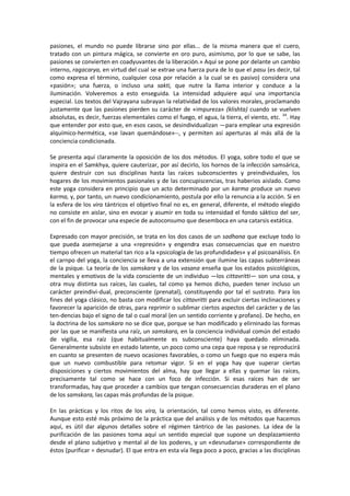 pasiones, el mundo no puede librarse sino por ellas... de la misma manera que el cuero,
tratado con un pintura mágica, se convierte en oro puro, asimismo, por lo que se sabe, las
pasiones se convierten en coadyuvantes de la liberación.» Aquí se pone por delante un cambio
interno, ragacarya, en virtud del cual se extrae una fuerza pura de lo que el pasu (es decir, tal
como expresa el término, cualquier cosa por relación a la cual se es pasivo) considera una
«pasión»; una fuerza, o incluso una sakti, que nutre la llama interior y conduce a la
iluminación. Volveremos a esto enseguida. La intensidad adquiere aquí una importancia
especial. Los textos del Vajrayana subrayan la relatividad de los valores morales, proclamando
justamente que las pasiones pierden su carácter de «impureza» (klishta) cuando se vuelven
absolutas, es decir, fuerzas elementales como el fuego, el agua, la tierra, el viento, etc. 34
. Hay
que entender por esto que, en esos casos, se desindividualizan —para emplear una expresión
alquímico-hermética, «se lavan quemándose»--, y permiten así aperturas al más allá de la
conciencia condicionada.
Se presenta aquí claramente la oposición de los dos métodos. El yoga, sobre todo el que se
inspira en el Samkhya, quiere cauterizar, por así decirlo, los hornos de la infección samsárica,
quiere destruir con sus disciplinas hasta las raíces subconscientes y preindividuales, los
hogares de los movimientos pasionales y de las concupiscencias, tras haberios aislado. Como
este yoga considera en principio que un acto determinado por un karma produce un nuevo
karma, y, por tanto, un nuevo condicionamiento, postula por ello la renuncia a la acción. Si en
la esfera de los vira tántricos el objetivo final no es, en general, diferente, el método elegido
no consiste en aislar, sino en evocar y asumir en toda su intensidad el fondo sáktico del ser,
con el fin de provocar una especie de autoconsumo que desemboca en una catarsis extática.
Expresado con mayor precisión, se trata en los dos casos de un sadhana que excluye todo lo
que pueda asemejarse a una «represión» y engendra esas consecuencias que en nuestro
tiempo ofrecen un material tan rico a la «psicología de las profundidades» y al psicoanálisis. En
el carnpo del yoga, la conciencia se lleva a una extensión que ilumine las capas subterráneas
de la psique. La teoría de los samskara y de los vasana enseña que los estados psicológicos,
mentales y emotivos de la vida consciente de un individuo —los cittavritti— son una cosa, y
otra muy distinta sus raíces, las cuales, tal como ya hemos dicho, pueden tener incluso un
carácter preindivi-dual, preconsciente (prenatal), constituyendo por tal el sustrato. Para los
fines del yoga clásico, no basta con modificar los cittavritti para excluir ciertas inclinaciones y
favorecer la aparición de otras, para reprimir o sublimar ciertos aspectos del carácter y de las
ten-dencias bajo el signo de tal o cual moral (en un sentido corriente y profano). De hecho, en
la doctrina de los samskara no se dice que, porque se han modificado y elirninado las formas
por las que se manifiesta una raíz, un samskara, en la conciencia individual común del estado
de vigilia, esa raíz (que habitualmente es subconsciente) haya quedado eliminada.
Generalmente subsiste en estado latente, un poco como una cepa que reposa y se reproducirá
en cuanto se presenten de nuevo ocasiones favorables, o como un fuego que no espera más
que un nuevo combustible para retomar vigor. Si en el yoga hay que superar ciertas
disposiciones y ciertos movimientos del alma, hay que llegar a ellas y quemar las raíces,
precisamente tal como se hace con un foco de infección. Si esas raíces han de ser
transformadas, hay que proceder a cambios que tengan consecuencias duraderas en el plano
de los samskara, las capas más profundas de la psique.
En las prácticas y los ritos de los vira, la orientación, tal como hemos visto, es diferente.
Aunque esto esté más próximo de la práctica que del análisis y de los métodos que hacemos
aquí, es útil dar algunos detalles sobre el régimen tántrico de las pasiones. La idea de la
purificación de las pasiones toma aquí un sentido especial que supone un desplazamiento
desde el plano subjetivo y mental al de los poderes, y un «desnudarse» correspondiente de
éstos (purificar = desnudar). El que entra en esta vía llega poco a poco, gracias a las disciplinas
 