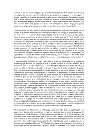 violenta, ni por los rituales mágicos; que se distancia del dominio de la acción, lo mismo que
los adeptos del Samkhya y del primer budismo; que su dominio apropiado es el del yoga en el
sentico específico de prácticas que se aplican a las fuerzas encerradas en el organismo. Lo que
dice el yogui tántrico que tiene una cualificación de divya puede iluminar esta diferencia:
«¿Qué necesidad tengo yo de una mujer exterior? Tengo una mujer en mí.» No practica los
ritos sexuales de los vira, que se unen a una sakti en la persona de una mujer, sino que se
esfuerza por despertar en su cuerpo la sakti a la que debe unirse para alcanzar su fin.
La característica del yoga tántrico consiste probablemente en una particular valoración del
cuerpo. El Kularnava-tantra contiene una expresión típica: «El cuerpo es el templo de dios. El
ser vivo —jiva— es Sadasiva» (Siva bajo su aspecto puro de «ser»). Abandona la «ignorancia»
como se lanza una ofrenda y piensa y siente en su culto: «Yo soy Él 37
» El cuerpo no se
considera en manera alguna como un enemigo, pero lo que se recomienda aquí no es tampoco
un método de contemplación intelectual pura. Lo propio de las escuelas tántricas, tanto de las
hinduistas como de las budistas, es el dar al cuerpo una dimensión hiperfísica, estableciendo
así relaciones analógico-mágicas entre el macrocosmos y el microcosmos, y orientarse hacia la
unidad suprema a través del cuerpo al que se obliga a despertar, conocer y dominar
completamente por su Jado interior, oculto. La jerarquía de sus elementos y sus poderes
marca también las etapas hacia el fin supremo. Es esto lo que expresaba ya una frase de los
Upanishads: «Todas las divinidades están encerradas aquí, en el cuerpo.» 38
. Por tanto, no se
desprecia el cuerpo; lo asume y se exploran los secretos y poderes que están contenidos en él.
El último carácter distintivo del yoga tántrico es el de ser un hatha-yoga, en el sentido de
kundalini-yoga, es decir, un yoga en el que el agente principal es la Sakti presente en el
organismo, y en el que en consecuencia la llave de toda la obra es el despertar de ésta y la
unión con ella. Se ha dicho: «Kundalini es la base 39
esencial de todas la prácticas de yoga.»
Esto es lo que caracteriza al yoga tántri-co por relación a lo que se ha llamado el yoga del
conocimiento, jnana-yoga o dhyana-yoga. En este último, el cuerpo juega un papel secundario,
se tiene en cuenta cuando se trata de los asana, es decir, de las posiciones del cuerpo que
facilitan el proceso de meditación y, también, cuando con el mismo fin se practica el
pranayama, el control y la regularización de la respiración. Fuera del tantrismo se sigue
entendiendo por hatha-yoga un conjunto de prácticas que tienden a hacer que el organismo
sea fuerte y sano, y que tienen igualmente un valor higiénico y terapéutico, pero no están
ligadas a ninguna significación superior, por lo que puede hablarse aquí de «yoga fisico». A
este respecto, el hatha-yoga ha sido y es considerado todavía todo lo más como un simple
grado preliminar o como un auxiliar del yoga del conocimiento; en el sentido de que este yoga
exige que el estado físico del que se entrega a él esté perfectamente ordenado, sin ningún
problema ni desequilibrio orgánico que pueda estobar la marcha de los procesos espirituales.
En sí mismo, este hatha-yoga no tiene, pues, más valor que un sistema gimnástico y
terapéutico. Si el yoga ha adquirido últimamente una notable popularidad en Europa y
América, ha ganado esa popularidad esencialmente (sin hablar de algunas fantasías ocultistas)
precisamente en la medida en que se ha tratado de esta manera banal y primitiva, únicamente
física. Lo que es bastante significativo del actual estado espiritual en Occidente.
Por el contrario, en el tantrismo, el hatha-yoga reviste una digni-dad, una significación y un
alcance muy distintos. Se convierte en el yoga por medio del cual se tiende a la ruptura del
nivel ordinario de la conciencia, al decondicionamiento del ser y a la transcendencia, por
medio del poder de base en el que enraíza tanto la fuerza mental como la vital del cuerpo de
todo individuo: es decir, kundalini-sakti, la «presencia» de la Sakti primordial en el hombre. Se
convierte así en parte integrante, inseparable, del auténtico raja-yoga, o «yoga real», en la
acepción más elevada del término 40
. Esta expresión evoca una designación semejante a la
que emplea una de las princi-pales corrientes iniciáticas europeas, el Ars Regia hermético-
 