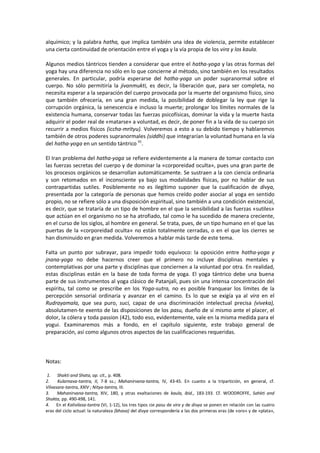 alquímico; y la palabra hatha, que implica también una idea de violencia, permite establecer
una cierta continuidad de orientación entre el yoga y la vía propia de los vira y los kaula.
Algunos medios tántricos tienden a considerar que entre el hatha-yoga y las otras formas del
yoga hay una diferencia no sólo en lo que concierne al método, sino también en los resultados
generales. En particular, podría esperarse del hatha-yoga un poder supranormal sobre el
cuerpo. No sólo permitiría la jivanmukti, es decir, la liberación que, para ser completa, no
necesita esperar a la separación del cuerpo provocada por la muerte del organismo físico, sino
que también ofrecería, en una gran medida, la posibilidad de doblegar la ley que rige la
corrupción orgánica, la senescencia e incluso la muerte; prolongar los límites normales de la
existencia humana, conservar todas las fuerzas psicofísicas, dominar la vida y la muerte hasta
adquirir el poder real de «matarse» a voluntad, es decir, de poner fin a la vida de su cuerpo sin
recurrir a medios físicos (iccha-mrityu). Volveremos a esto a su debido tiempo y hablaremos
también de otros poderes supranormales (siddhi) que integrarían la voluntad humana en la vía
del hatha-yoga en un sentido tántrico 41
.
El Iran problema del hatha-yoga se refiere evidentemente a la manera de tomar contacto con
las fuerzas secretas del cuerpo y de dominar la «corporeidad oculta», pues una gran parte de
los procesos orgánicos se desarrollan automáticamente. Se sustraen a la con ciencia ordinaria
y son retomados en el inconsciente ya bajo sus modalidades físicas, por no hablar de sus
contrapartidas sutiles. Posiblemente no es ilegítimo suponer que la cualificación de divya,
presentada por la categoría de personas que hemos creído poder asociar al yoga en sentido
propio, no se refiere sólo a una disposición espiritual, sino también a una condición existencial,
es decir, que se trataría de un tipo de hombre en el que la sensibilidad a las fuerzas «sutiles»
que actúan en el organismo no se ha atrofiado, tal como le ha sucedido de manera creciente,
en el curso de los siglos, al hombre en general. Se trata, pues, de un tipo humano en el que las
puertas de la «corporeidad oculta» no están totalmente cerradas, o en el que los cierres se
han disminuido en gran medida. Volveremos a hablar más tarde de este tema.
Falta un punto por subrayar, para impedir todo equívoco: la oposición entre hatha-yoga y
jnana-yoga no debe hacernos creer que el primero no incluye disciplinas mentales y
contemplativas por una parte y disciplinas que conciernen a la voluntad por otra. En realidad,
estas disciplinas están en la base de toda forma de yoga. El yoga tántrico debe una buena
parte de sus instrumentos al yoga clásico de Patanjali, pues sin una intensa concentración del
espíritu, tal como se prescribe en los Yoga-sutra, no es posible franquear los límites de la
percepción sensorial ordinaria y avanzar en el camino. Es lo que se exigía ya al vira en el
Rudrayamala, que sea puro, suci, capaz de una discriminación intelectual precisa (viveka),
absolutamen-te exento de las disposiciones de los pasu, dueño de sí mismo ante el placer, el
dolor, la cólera y toda passion (42), todo eso, evidentemente, vale en la misma medida para el
yogui. Examinaremos más a fondo, en el capítulo siguiente, este trabajo general de
preparación, así como algunos otros aspectos de las cualificaciones requeridas.
Notas:
1. Shakti and Shata, op. cit., p. 408.
2. Kularnava-tantra, II, 7-8 ss.; Mahanirvana-tantra, IV, 43-45. En cuanto a la tripartición, en general, cf.
Vilvasara-tantra, XXIV ; Nitya-tantra, III.
3. Mahanirvana-tantra, XIV, 180, y otras exaltaciones de kaula, ibid., 183-193. Cf. WOODROFFE, Sahkti and
Shakta, pp. 490-498, 141.
4. En el Kalivilasa-tantra (VI, 1-12), los tres tipos cie pasu de vira y de divya se ponen en relación con las cuatro
eras del ciclo actual: la naturaleza (bhava) del divya correspondería a las dos primeras eras (de «oro» y de «plata»,
 