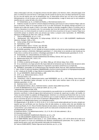 satya y treta-yuga), la de vira, a la segunda y tercera eras (de «plata» y de «bronce», treta- y dva-para-yuga), la de
pasu a la última era («era de hierro» o kali-yuga). De ello resulta-ría que los vira y los divya representan los restos
de una raza del espíritu que casi ha desaparecido hoy. El Jnana-tantra afirma que «no hay ya hoy calificación
(bhrava)superior a la de los pasu»; por eso prohíbe el ritual pancatattva, o exige al menos que no sea revelado a
aquellos que son, a pesar de todo, vira o divya.
5. Cf. Tarkalamkara, op. cit., en Shakti and Shakta, p. 350; Kularnava-tantra, IX, 4.
6. Podemos recordar con este fin !a historia tibetana de Naropa, quien busca en vano al maestro Tilopa: cada vez
que lo encuentra, Tilopa se le escapa porque el 01 ro no sabe reconocerlo. Por ejemplo, Naropa encuentra a un
hombre que le pide que ayude a matar a una mujer. Naropa se precipita enseguida y libera a la víctima, pero la
visión se, desvanece y se encuentra solo. Era una prueba; oye la voz del maestro que le dice irónicamente: «Ese
hombre era yo.» La misma situación se re-pite en una serie de otros encuentros en los que el maestro Tilopa no es
reconocido porque se presenta como una persona que realiza o propone actos reprensibles. (A. DAVID-NEEL,
Mystiques et Magiciens du Tibet, París, 1929, pp. 179-180).
7. Texto en WOODROFFE, op, cit., p. 153.
8. Rudrayamala, XVII; Nitya-tantra, III; Guhya-samaja, 120-142 (cit. en H. VON GLASENAPP, Buddhistische
Mysterien, Stuttgart, 1940, p. 167).
9. Guhya-samaja, 20 (en von Glasenapp, p. 47).
10. Tantratattva, 1, 100.
11. Mahhimanikaya, Sutra n.° 22 (vol. I, pp. 130-142).
12. Cf., p. ej., Manavadharmaostra, XI, 246, 261, 263.
13. Kaushitaki-upanishad, I, 4, y III, I (donde se encuentra también una lista de los actos tenebrosos que no afectan
a aquel que «conoce» a Brahmán). Maitrayani-upanishad, II, 7: «Este atman no es vencido en este mundo por los
frutos claros o sombras de las acciones.» Chandogya-upanishad, IV , XIV, 3; Brhadaranyaka-upanishad, IV , IV, 22.
14. Vimalananda, intr. a Karpuradistotra, ed. Avalon, pp. 9-11
15. Cf. A. AVALON, Quelques concepts fondamentaux des Hindous, Calcuta, 191.7, pp. 11 y ss.
16. Mahanirvana-tantra, XIV , 110;11, 115.
17. Vairagya-atava, VI, 4.
18. Cf. EVOLA, La dottrina del Risveglio, 2.’ ed., Milán, 1966, pp. 124-126 (ed. Adyar, París, 1956).
19. En su comentario a los Yoga-sutra (III, 50), Vyasa habla de las tentaciones que los dioses tratan de ejercer sobre
el yogui para desviarle de la liberación absolu-ta e impulsarle a que desee convertirse en un simple dios.
20. INDRABUTI, Jnanasiddhi, ed. B. Bhattacharyya (Two Vajrayana Works, Baro-da, 1929, Gaekwad Oriental Series,
n.° 44) p. 29 (XV). El señor de Indrabhuti, ANANDAVAJRA, enuncia el mismo principio en la Prajnopayavinicayasiddhi
(I, 15) —citado por M. ÉLIADE, Le Yoga, liberté et inmortalité, París, 1954, p. 395.
21. Cit. por WOODROFFE, Shakti and Shakta, p. 609
22. 22 Cf., p, ej., Mahanirvana-tantra, I, 59, 67.
23. Kularnava-tantra, I, 18.
24. Tarkalankara, notas al Maharnivana-tantra, apud WOODROFFE, op. cit., p. 592. Además, fuera incluso del
tantrismo, los Upanishads habían afirmado: «La vía es tan díficil como marchar sobre el filo de un cuchillo»
(Kathaka-upanishad, I, III, 14).
25. Kularnava-tantra, I, 222; I, 124.
26. Kulacudamani-tantra, I, 28, ss.; Kularnava-tantra, I, passitn; Inana,siddlo hacia el final.
27 Texto de Mahabharata (V, 52 ss.) citado por LA/km, op. cit., p. 19),
* Bhagavad-Gita, Editorial Edaf, 1978.
28. Es el único sentido, la orientación hacia la transcendencia, que puede tener en una doctrina de la no-dualidad el
elemento «sacrificial», la idea de alguna divini-dad personal es la propia de «aquel que no sabe», del mudha. Un
Tantra recuerda también las palabras del Bhagavad-gita: «Brahman es la ofrenda [sacrificial]; Brah-man es el acto
de ofrenda; en el fuego que es Brahman, es por Brahman que se cumple la oblación y en Brahman se transforma el
que es consciente de que la ac-ción misma es Brahman» (Bhagavad-gita, IV, 24). Este tema se encuentra también,
por ejemplo, en la Mahanirvana-tantra, y en el Gandharva-tantra.
29. Bhagavad-gita, II, 38, 48-49;. IV, 19-22, 41-42; cf. III, 9: «Este mundo estáencadenado por los actos, excepto por
aquellos que son sacrificiales; por eso, Kauntcya, libre de toda atadura, no realices actos más que dándoles ese
sentido [sacrificial]»; IV, 23: «Para el hombre liberado de toda atadura, el pensamiento sólidamente asentado en el
"conocimiento", que cumple todo con un espíritu sacrifi-cial, toda acción se disuelve (es decir, no crea karma).
30. Bhagavad-gita, XI, passim.
31 Kularnava-tantra, I, 23; Mahanirvana-tantra, I, 51; cf. III, 39; II, 20; Kula-cudamani, I, 28, ss.
32. Kulurnava-tuntru, V, 48.
33. Cf. de VON GLASENAPP, Buddhistische Mysterien, op. cit., p. 30.
34. Cf. de VON GLASENAPP, Buddhistische Mysterien, pp. 29, 170.
35. Cf. RAMA PRASAD, Nature’s finer forces, 2.’ ed., Londres-Madrás, 1984, p. 157: «El fin último de la vida es un
estado del espíritu en el que sus manifestacio-nes devienen completamente potenciales. Por su poder, el alrna
puede hacerlas pasar a acto, pero ellas pierden todo poder de transportarla.»
36. Texto en EVANS-WENTZ, Tibetan Yoga and secret doctrines, op. cit., p. 138.
 
