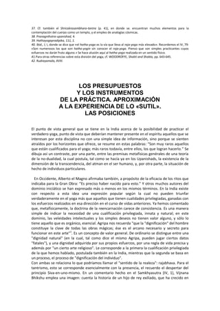 37. Cf. también el Shricakrasambhara-tantra (p. 41), en donde se. encuentran muchos elementos para la
contemplación del cuerpo como un templo, y el empleo de analogías cósmicas.
38. Pranagnihotra-upanishad, 4.
39. Hathayogapradipika, 111, 1.
40. Ibid., I, I, donde se dice que «el hatha-yoga es la vía que lleva al raja-yoga más elevado». Recordemos el IV, 79:
«Son numerosos los que son hatha-yogin sin conocer el raja-yoga. Pienso que son simples practicantes cuyos
esfuerzos no darán fruto alguno.» Se hace alusión aquí al hatha-yoga realizada en un sentido físico.
41.Para otras referencias sobre esta división del yoga, cf. WOODROFFE, Shakti and Shakta, pp. 643-645.
42. Rudrayamala, XVIII.
LOS PRESUPUESTOS
Y LOS INSTRUMENTOS
DE LA PRÁCTICA. APROXIMACIÓN
A LA EXPERIENCIA DE LO «SUTIL».
LAS POSICIONES
El punto de vista general que se tiene en la India acerca de la posibilidad de practicar el
verdadero yoga, punto de vista que deberían mantener presente en el espíritu aquellos que se
interesan por esta disciplina no con una simple idea de información, sino porque se sienten
atraídos por los horizontes que ofrece, se resume en estas palabras: “Son muy raros aquellos
que están cualificados para el yoga; más raros todavía, entre ellos, los que logran hacerlo.” Se
dibuja así un contraste, por una parte, entre las premisas metafísicas genérales de una teoría
de la no-dualidad, la cual postula, tal como se hacía ya en los Upanishads, la existencia de la
dimensión de la transcendencia, del atman en el ser humano, y, por otra parte, la situación de
hecho de individuos particulares.
En Occidente, Alberto el Magno afirmaba también, a propósito de la eficacia de los ritos que
indicaba para la Gran Obra: “Es preciso haber nacido para esto.” Y otros muchos autores del
dominio iniciático se han expresado más o menos en los mismos términos. En la India existe
con respecto a esta idea una expresión popular según la cual no pueden triunfar
verdaderamente en el yoga más que aquellos que tienen cualidades privilegiadas, ganadas con
los esfuerzos realizados en esa dirección en el curso de vidas anteriores. Ya hemos comentado
que, metafísicamente, la doctrina de la reencarnación carece de consistencia. Es una manera
simple de indicar la necesidad de una cualificación privilegiada, innata y natural; en este
dominio, las veleidades intelectuales y los simples deseos no tienen valor alguno, y sólo lo
tiene aquello que es orgánico, esencial. Agripa nos recuerda "que la "dignificación" del hombre
constituye la clave de todas las obras mágicas; ése es el arcano necesario y secreto para
funcionar en este arte"1
. Es un concepto de valor general. De ordinario se distingue entre una
"dignidad natural" (en la cual, tal como dice el mismo Agripa, pueden jugar ciertos datos
"fatales"), y una dignidad adquirida por sus propios esfuerzos, por una regla de vida precisa y
además por "un cierto arte religioso". Le corresponde a la primera la cualificación privilegiada
de la que hemos hablado, postulada también en la India, mientras que la segunda se basa en
un proceso, el proceso de "dignificación del individuo".
Con ambas se relaciona lo que podríamos llamar el "sentido de la realeza": rajabhava. Para el
tantrismo, esto se corresponde esencialmente con la presencia, el recuerdo el despertar del
principio Siva-en-uno-mismo. En un comentario hecho en el Samkhyasutra (IV, 1), Vijnana
Bhikshu emplea una imagen: cuenta la historia de un hijo de rey exiliado, que ha crecido en
 
