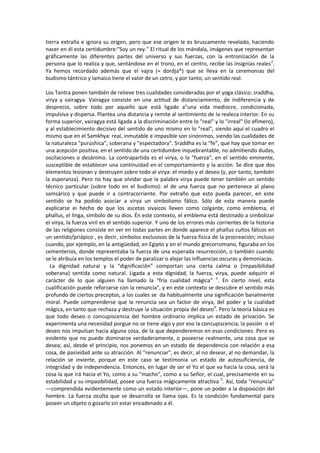 tierra extraña e ignora su origen, pero que ese origen le es bruscamente revelado, haciendo
nacer en él esta certidumbre:"Soy un rey." El ritual de los mándala, imágenes que representan
gráficamente las diferentes partes del universo y sus fuerzas, con la entronización de la
persona que lo realiza y que, sentándose en el trono, en el centro, recibe las insignias reales2
.
Ya hemos recordado además que el vajra (= dordja*) que se lleva en la ceremonias del
budismo tántrico y lamaico tiene el valor de un cetro, y por tanto, un sentido real.
Los Tantra ponen también de relieve tres cualidades consideradas por el yoga clásico: sraddha,
virya y vairagya. Vairagya consiste en una actitud de distanciamiento, de indiferencia y de
desprecio, sobre todo por aquello que está ligado a"una vida mediocre, condicionada,
impulsiva y dispersa. Plantea una distancia y remite al sentimiento de la realeza interior. En su
forma superior, vairagya está ligada a la discriminación entre lo "real" y lo "irreal" (lo efímero),
y al establecimiento decisivo del sentido de uno mismo en lo "real", siendo aquí el cuadro el
mismo que en el Samkhya: real, inmutable e impasible son sinónimos, siendo las cualidades de
la naturaleza "purúshica", soberana y "espectadora". Sraddha es la "fe", que hay que tomar en
una acepción positiva, en el sentido de una certidumbre inquebrantable, no admitiendo dudas,
oscilaciones o desánimo. La contrapartida es el virya, o la "fuerza", en el sentido eminente,
susceptible de establecer una continuidad en el comportamiento y la acción. Se dice que dos
elementos lesionan y destruyen sobre todo al virya: el miedo y el deseo (y, por tanto, también
la esperanza). Pero no hay que olvidar que la palabra virya puede tener también un sentido
técnico particular (sobre todo en el budismo): el de una fuerza que no pertenece al plano
samsárico y que puede ir a contracorriente. Por extraño que esto pueda parecer, en este
sentido se ha podido asociar a virya un simbolismo fálico. Sólo de esta manera puede
explicarse ei hecho de que los ascetas sivaicos lleven como colgante, como emblema, el
phallus, el linga, símbolo de su dios. Én este contexto, el emblema está destinado a simbolizar
el virya, la fuerza viril en el sentido superior. Y uno de los errores más corrientes de la historia
de las religiones consiste en ver en todas partes en donde aparece el phallus cultos fálicos en
un sentido/priápico , es decir, símbolos exclusivos de la fuerza física de la procreación; incluso
cuando, por ejemplo, en la antigüedad, en Egipto y en el mundo grecorromano, figuraba en los
cementerios, donde representaba la fuerza de una esperada resurrección, o también cuando
se le atribuía en los templos el poder de paralizar o alejar las influencias oscuras y demoníacas.
La dignidad natural y la “dignificación” comportan una cierta calma o (impasibilidad
soberana) sentida como natural. Ligada a esta dignidad, la fuerza, virya, puede adquirir el
carácter de lo que alguien ha llamado la "fría cualidad mágica" 3
. En cierto nivel, esta
cualificación puede reforzarse con la renuncia", y en este contexto se descubre el sentido más
profundo de ciertos preceptos, a los cuales se da habitualmente una significación banalmente
moral. Puede comprenderse que la renuncia sea un factor de virya, del poder y la cualidad
mágica, en tanto que rechaza y destruye la situación propia del deseo4
. Pero la teoría básica es
que todo deseo o concupiscencia del hombre ordinario implica un estado de privación. Se
experimenta una necesidad porgue no se tiene algo y por eso la concupiscencia, la pasión o el
deseo nos impulsan hacia alguna cosa, de la que dependeremos en esas condiciones. Pero es
evidente que no puede dominarse verdaderamente, o poseerse realmente, una cosa que se
desea; así, desde el principio, nos ponemos en un estado de dependencia con relación a esa
cosa, de pasividad ante su atracción. Al "renunciar", es decir, al no desear, al no demandar, la
relación se invierte, porque en este caso se testimonia un estado de autosuficiencia, de
integridad y de independencia. Entonces, en lugar de ser el Yo el que va hacia la cosa, será la
cosa la que irá hacia el Yo, como a su "macho", como a su Señor, el cual, precisamente en su
estabilidad y su impasibilidad, posee una fuerza mágicamente atractiva 5
. Así, toda "renuncia"
—comprendida evidentemente como un estado interior—, pone un poder a la disposición del
hombre. La fuerza oculta que se desarrolla se llama ojas. Es la condición fundamental para
poseer un objeto o gozarlo sin estar encadenado a él.
 