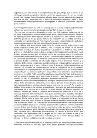 Llegamos así, por otro camino, al concepto tántrico del gozo, bhoga, que no lesiona al ser
interior, presentando perspectivas más interesantes que las que pueden ofrecer, por ejemplo,
la árida ética estoica o el ascetismo de tipo religioso. A este respecto, algunos textos hablan de
una serie de sakti, resentadas bajo la forma de divinidades femeninas, yogini o dakini
irresistiblemente atraídas por la cualidad que engendra la "renuncia" y uniéndose a aquellos
que la practican.
El principio general es que una sakti no se entrega a quien la desea, sino que acude e!la misma
a ofrecerse a quien encarna la naturaleza tranquila y "fija" de Síva, de su esposo.
Pero no nos retrasaremos demasiado en todo esto. Más adelante hablaremos de las
disciplinas específicas concernientes a la voluntad. Nuestra intención se limita aquí a iluminar
los aspectos principales de la "dignidad natural" y la "dignificación". Este tema no excluye el
problema general de lo que podría llamarse la "iniciación" en un sentido específico y
restringido, correspondiente a este "arte religioso" que Agripa había incluido entre los factores
susceptibles de asegurar la dignidad requerida en las operaciones mágicas.
Este problema está estrictamente ligado al de las realizaciones de orden superior que
pueden esperarse cuando, por el sadhana, sólo se dispone de fuerzas de un carácter
simplemente individual. De nuevo, las premisas no dualistas de la metafísica hindú no han
ignorado el estado de hecho que, se dice, es casi general en la época de la sombra (kali-yuga).
Se sabe, y puede que esto esté en relación con lo que nos ocupa, que en la religión que
predomina en Occidente se afirma que la "gracia" y una iluminación concedida por la divinidad
son condiciones necesarias para la "salvación", para una vida verdaderamente sobrenatural de
la criatura, tarada y paralizada por el pecado original: Pero la enseñanza iniciática y la
metafísica de Oriente no conocen esta posición dualista; sin embargo, admiten, en general, la
relativa transcendencia de la fuerza realmente capaz de actuar en el plano suprasensible por
relación a las facultades del hombre ordinario. De ahí el concepto de iniciación concebida
como el injerto de un principio nuevo, de una influencia supraindividual que se manifiesta en
un despertar, en una animación particular y eficaz del ser, si las condiciones requeridas están
presentes en el neófito. Podría verse ahí una aplicación especial del principio tántrico según el
cual "sin una sakti, Siva está inerte y es incapaz de actuar", y aquí Siva podria remitir al Yo
humano, y la sakti, su complemento femenino, a la influencia en cuestión.
Ya hemos hablado suficientemente de estos privilegios, y en principio no queda excluido que,
a favor de las circunstancias particulares, pueda llegarse por uno mismo al mismo punto, y
lograr la activación de un principio actuante "que no pertenece a la corriente". Por su parte, el
budismo de los orígenes ha admitido una posibilidad semejante de realización autónoma,
tipificándola en la persona de su maestro, el Buda histórico, el príncipe Siddharta. Sin
embargo, teniendo en cuenta la creciente materialización del hombre en el curso de la
historia, y el refuerzo de la individualidad física que la acompaña, se ha insistido a menudo en
las formas de budismo que se han seguido, especialmente en el Mahayana, en el concepto de
iniciación, Diksha, como la forma más normal de llegar a la integración de la que hemos
hablado. Desde este punto de vista, la iniciación se define como la transmisión real de una
sakti en tanto que poder y luz. Lo mismo que el catolicismo concibe una sucesión apostólica y
una continuidad en la fuerza que confiere a los sacramentos su eficacia, asimismo, la India ha
conocido linajes, casi dinastías, de maestros espirituales, gurús, que se han transmitido de
manera interrumpida no sólo la tradición de su ciencia, sino también la fuerza no humana, la
sakti, necesaria para comprender verdaderamente su sentido y hacerlo activo. Esta
continuidad está representada por la imagen de una llama que ilumina a otra, y las
organizaciones —que en el tantrismo se llaman kula, de ahí el nombre de kaula dado a sus
adeptos— se definen probablemente sobre una base semejante.
La fuerza es transmitida a menudo por el maestro al neófito por medio de palabras de poder,
de mantrá, en el que una sakti está ligada a una palabra que tiene una virtud vivificante y
 