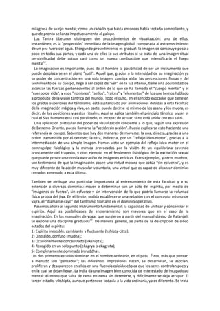 milagrosa de su ojo mental; como un caballo que hasta entonces había trotado somnoliento, y
que de pronto se lanza impetuosamente al galope.
Los Tantra tibetanos distinguen dos procedimientos de visualización: uno de ellos,
instantáneo, es la "proyección" inmediata de la imagen global, comparada al estremecimiento
de un pez fuera del agua. El segundo procedimiento es gradual: la imagen se construye poco a
poco en todas sus partes, y cada una de ellas (o sus atributos si se trata de una imagen ritual
personificada) debe actuar casi como un nuevo combustible que intensificaría el fuego
mental12
.
La imaginación es importante, pues da al hombre la posibilidad de ser un instrumento que
puede desplazarse en el plano "sutil". Aquel que, gracias a lá intensidad de su imaginación ya
su poder de concentración en una sola imagen, consiga aislar las percepciones físicas y del
sentimiento de su cuerpo, llega a ser capaz de "ver" en la luz interior, tiene una posibilidad de
alcanzar las fuerzas pertenecientes al orden de lo que se ha llamado el "cuerpo mental" y el
"cuerpo de vida", y esos "nombres": "sellos", "raíces" y "elementos" de los que hemos hablado
a propósito de la visión tántrica del mundo. Todo el culto, en el sentido evocador que tiene en
los grados superiores del tantrismo, está sustanciado por animaciones debidas a esta facultad
de la imaginación mágica y viva, en parte, puede decirse lo mismo de los asana y los mudra, es
decir, de las posiciones y gestos rituales. Aquí se aplica también el principio tántrico según el
cual el Siva humano está casi paralizado, es incapaz de actuar, si no está unido con esa sakti.
Una aplicación particular del poder de visualización concierne a lo que, según una expresión
de Extremo Oriente, puede llamarse la “acción sin acción”. Puede explicarse esto haciendo una
referencia al cuerpo. Sabemos que hay dos maneras de moverse: la una, directa, gracias a una
orden transmitida por el cerebro; la otra, indirecta, por un "reflejo ideo-motor", gracias a la
intermediación de una simple imagen. Hemos visto un ejemplo del reflejo ideo-motor en el
contragolpe fisiológico y la mímica provocados por la visión de un equilibrista cayendo
bruscamente del trapecio, y otro ejemplo en el fenómeno fisiológico de la excitación sexual
que puede provocarse con la evocación de imágenes eróticas. Estos ejemplos, y otros muchos,
son testimonio de que la imaginación posee una virtud motora que actúa "sin esfuerzo", y es
muy diferente de la acción muscular voluntaria, una virtud que es capaz de alcanzar dominios
cerrados a menudo a esta última.
También se atribuye una particular importancia al entrenamiento de esta facultad y a su
extensión a diversos dominios: mover o determinar con un acto del espíritu, por medio de
"imágenes de fuerza", sin esfuerzo y sin intervención de lo que podría llamarse la voluntad
física propia del jiva. En el límite, podría establecerse una relación con el concepto mismo de
vajra, el “diamante-rayo” del tantrismo tibetano en el dominio operativo.
Pasemos ahora al segundo instrumento fundamental: la capacidad de unificar y concentrar el
espíritu. Aquí las posibilidades de entrenamiento son mayores que en eí caso de la
imaginación. En los manuales de yoga, que surgieron a partir del manual clásico de Patanjali,
se expone una disciplina graduada13
. De manera general, se parte de la descripción de cinco
estados del espíritu:
1) Espíritu inestable, cambiante y fluctuante (kshipta-citta);
2) Distraído, confuso (mudha);
3) Ocasionalmente concentrado (vikshipta);
4) Recogido en un solo punto (ekagrya o ekagrata);
5) Completamente dominado (niruddha).
Los dos primeros estados dominan en el hombre ordinario, en el pasu. Éstos, más que pensar,
a menudo son "pensados"; las diferentes impresiones nacen, se desarrollan, se asocian,
proliferan y desaparecen en ellos en una fluencia caleidoscópica que los seres controlan poco y
en la cual se dejan llevar. La India da una imagen bien conocida de este estado de incapacidad
mental: el mono que salta de rama en rama sin detenerse, y difícilmente se deja atrapar. El
tercer estado, vikshipta, aunque pertenece todavía a la vida ordinaria, ya es diferente. Se trata
 