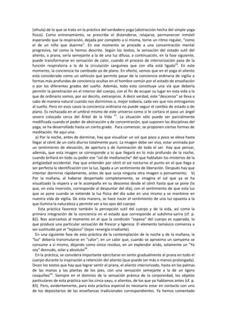 (sthula) de lo que se trata en la práctica del verdadero yoga (abstracción hecha del simple yoga
físico). Como entrenamiento, se prescribe el distenderse, relajarse, permanercer inmóvil
esperando que la respiración, dejada por completo a sí misma, torne un ritmo regular, "como
el de un niño que duerme". En ese momento se procede a una concentración mental
progresiva, tal como la hemos descrito. Según los textos, la sensación del estado sutil del
aliento, o prana, sería semejante a la de una luz difusa; a continuación, en la fase siguiente,
puede transformarse en sensación de calor, cuando el proceso de interiorización pasa de la
función respiratoria a la de la circulación sanguínea que con ella está ligada26
. En este
momento, la conciencia ha cambiado ya de plano. En efecto, vemos que en el yoga el aliento
está considerado como un vehículo que permite pasar de la conciencia ordinaria de vigilia a
formas más profundas de conciencia ocultas en el hombre común por el estado de ensoñación
o por los diferentes grados del sueño. Además, todo esto constituye una vía que debería
permitir la penetración en el interior del cuerpo, con el fin de ocupar su lugar en esta vida a la
que de ordinario somos, por asi decirlo, extranjeros. A decir verdad, este "descenso" se lleva a
cabo de manera natural cuando nos dormimos o, mejor todavía, cada vez que nos entregamos
al sueño. Pero en esos casos la conciencia ordinaria no puede seguir el cambio de estado o de
plano. Es rechazada en el umbral mismo de este universo como si le cortara el paso un ángel
severo colocado cerca del Árbol de la Vida 27
. La situación sólo puede ser parcialmente
modificada cuando el poder de abstracción y de concentración, que suponen las disciplinas del
yoga, se ha desarrollado hasta un cierto grado. Para comenzar, se proponen ciertas formas de
meditación. He aquí una:
a) Por la noche, antes de dormirse, hay que visualizar un sol que poco a poco se eleva hasta
llegar al cénit de un cielo diurno totalmente puro. La imagen debe ser viva, estar animada por
un sentimiento de elevación, de apertura y de iluminación de todo el ser. Hay que pensar,
además, que esta imagen se corresponde a lo que llegará en lo más profundo de la noche,
cuando brillará en todo su poder ese "sol de medianoche" del que hablaban los misterios de la
antigüedad occidental. Hay que entender por cénit el sol nocturno el punto en el que llega a
ser perfecta la identificación con la luz, ligada a un sentimiento de liberación. Después hay que
intentar dormirse rápidamente, antes de que surja ninguna otra imagen o pensamiento; b)
Por la mañana, al haberse despertado completamente, se imagina el sol que ya se ha
visualizado la víspera y se le acompaña en su descenso desde el cénit hasta que se pone (lo
que, en esta inversión, corresponde al despuntar del día), con el sentimiento de que esta luz
que se pone cuando se extiende la luz física del día sube en uno mismo y se mantiene en
nuestra vida de vigilia. De esta manera, se hace nacer el sentimiento de una luz opuesta a la
que ilumina la naturaleza y permite ver a los ojos del cuerpo.
Esta práctica favorece también la percepción sutil del cuerpo y de la vida, así como la
primera integración de la conciencia en el estado que corresponde al sukshma-sarira (cf. p.
82). Nos acercamos al momento en el que la condición "espesa" del cuerpo es superada, lo
que produce una particular sensación de frescor y ligereza. El elemento tamásico comienza a
ser sustituido por el "tejásico" (tejas =energía irradiante).
En una siguiente fase de esta práctica de la contemplación de la noche y de la mañana, la
"luz" debería transmutarse en "calor"; en un calor que, cuando se aproxima un samyama se
consume a sí mismo, dejando como único residuo, en un explendor árido, solamente un "Yo
soy" desnudo, solar y absoluto28
.
En la práctica, se considera importante ejercitarse en sentir gradualmente el prana en todo el
cuerpo durante la inspiración y retención del aliento (que puede ser más o menos prolongada).
Dicen los textos que hay que lograr sentir el prana, el aliento interiorizado, hasta en las palmas
de las manos y las plantas de los pies, con una sensación semejante a la de un ligero
cosquilleo29
. Siempre en el dominio de la sensación pránica de la corporeidad, los objetos
particulares de esta práctica son los cinco vayu, o alientos, de los que ya hablamos antes (cf. p.
83). Pero, evidentemente, para esta práctica especial es necesario estar en contacto con uno
de los depositarios de las enseñanzas tradicionales correspondientes. Ya hemos comentado
 