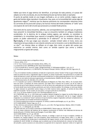 hábito que tiene el yoga tántrico de identificar, al principio de toda práctica, el cuerpo del
adepto con el de una devata, de una divinidad particular (ya hemos dado un ejemplo).
El punto de partida reside en una imagen vivificada y, en un cierto sentido, mágica, que el
gesto del hombre debe reproducir ritualmente. Hay, pues, en la inmovilidad del cuerpo algo de
igualmente mágico38
, mientras que las diversas posiciones les corresponden relaciones entre
las corrientes de los prana del cuerpo y las fuerzas mismas del medio ambiente: el "sello" sería
una especie de cierre del circuito que provocaria un estado fluido preciso.
Esta teoría de los asana encuentra, además, una correspondencia en aquello que, en general,
hace presentir la inmovilidad hierática, y que se encuentra también en antiguas tradiciones
occidentales. En la doctrina de la antigua realeza egipcia, por ejemplo, se concebían la
estabilidad y la inmovilidad (que expresa el jeroglífico ded) como un verdadero fluido que
poseía un poder sobrenatural y penetraba en el soberano39
. En los misterios clásicos, el
, el rito que exigía que estuviera sentado inmóvil sobre el trono, tenía una
importancia tal que estaba en una relación estrecha con la iniciación o con la identificación con
un dios40
. Las mismas ideas se reflejan en el yoga, bien como un gesto del cuerpo que
exterioriza un sentido interior, bien como un sentido superior que anima y ordena
mágicamente un gesto del cuerpo.
Notas:
* Se pronuncia dordje, pero su ortografía es rdor je.
1 De occ. philos.. III, 3.
2 Cf. G. Tucci, Teoría e pratica del mándala, Roma, 1949, p. 51.
3 La expresión es de G. MEYRINK (en Der iveisse Dommikaner).
4 Tal es el sentido de la “renuncia”; (yaga = bhogecchachavah, cf. Hathayoga-pradipika, I, com. al v. 9.
5 Cf. Kaushitaki-upanishad, II, 1-2; DAS GUPTA, The Study of Paianjali, Calcuta. 1920, pp. 149-150; Yoga-sutra, III,
37.
6 Así, en la tradición iniciática occidental, se habla de la "generación unívoca" donde "el Hijo es igual al Padre desde
todos los puntos de vista y, engendrado según la especie, es parejo al generador; esta generación es el poder del
Verbo formado por la mens, del Verbo correctamente recibido por un sujeto preparado gracias al rito, lo mismo quc
un semen en una matriz lo está para la generación y el alumbramiento- (AGMÍ-A. De UCC. philos.. 111, 36).
7 Mahanirvana-tantra, VII, 263-265; cf. III, 137-138.
8 Cf. el episodio que cuenta A. DAVID-NEEL (Mystiques et Magiciens du Tibet, París, 1929, p. 4): el propio Dalaí-
lama que decía, a propósito de ciertas doctrinas, que había sido el maestro de la autora, cae de las nubes al
enterarse de que el texto tibetano conocido en uno de los libros más celebrados por los lamas había sido traducido
al francés desde hacía mucho tiempo y pertenecía, por tanto, al dominio público. Sin embargo, es cierto que añadió:
"Si algún extanjero ha aprendido nuestra lengua y ha leído nuestros textos sagrados, el sentido de éstos debe
habérsele escapado." Así les sucede, por otra parte, a una gran parte de los orientalistas.
9 Cf., p. ej., los versos citados en las pp. 10-11 del Karpuradistotra, ed. cit.
10 A. DAVID-NEEL {op. cit., p. 133) revela que la palabra tibetana (imaginar) es migspa (se escribe dmigs pa), que
significa “una concentración del pensamiento capaz de producir la objetivación real de la imagen subjetiva
imaginada. Es un estado de "trance" (activo) en el-que los hechos y lugares imaginados sustituyen completamente a
los que se perciben con el estado normal de la conciencia”
11 La técnica budista de los kasina es semejante. Cf. EVOLA, La dottrina del Risveglio, op. cit., pp. 233 ss.
12 Cf. EVANS-WENTZ, Tibetan Yoga, op. cif.. p.
13 Nos referimos esencialmente a DAS GUPTA, op. cit., y a G. JHÁ., The Yoga-darshana. Madras, 1934. Cf. ELIADE,
Yoga, op. cit., c. II, bibliografía, pp. 363-364.
14 Sobre todo esto, ver los textos contenidos en EVANS-WENTZ, Tibetan yoga, pp. 128-130, 138.
15 En los textos amónicos del budismo de los orígenes encontramos el sistema más elaborado de técnicas de
desidcntificación. CF EVOLA. Dottrina del Risvegtio. 2.a ed. Milán. 1966.
16 Cf. EVANS-WENTZ. op. cif.. pp. 128-120.
17 Como en los Yoga-suira, III, I; el objetivo, entonces, es análogo a aquel con el que se emplean, también en
Occidente, los "espejos mágicos" (con este propósito, véase introduzione a la magia, Roma, 1955, v. I. p. 88). En
cuanto a la utilización del sonido para la neutralización del órgano mental, se dan indicaciones en la Hathayoga-
pradipika (IV, 66-67, 84-88). Sin embargo, aquí es evidente que se trata directamente de alcanzar las fases últimas
del samadhi, y parece asociarse con esta práctica la suspensión de la respiración. Aparecen ruidos en la región del
 