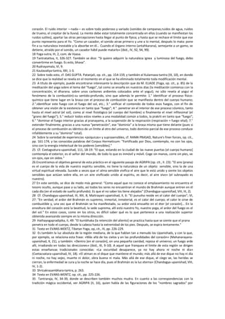 corazón. El ruido interior —nada— es sobre todo poderoso y variado (sonidos de campanas,ruidos de agua, ruidos
de trueno, el crepitar de la lluvia). La mente debe estar totalmente concentrada en ellos (cuando se manifiestan los
ruidos sutiles), apartar las otras percepciones hasta llegar al punto de fijeza, y hasta que se rechace el límite que ese
punto representa para el Yo. "Como un cazador, el sonido atrae primero y une a lo mental, después lo mata: pone
fin a su naturaleza inestable y la absorbe en él... Cuando el órgano interno (antahkarana), semejante a un gamo, se
detiene, atraído por el sonido, un cazador hábil puede matarlo» (ibid., IV, 92, 94, 99).
18 Yoga-sutra, III, 2, com. de Vyasa.
19 Tantratattva, II, 326-327. También se dice: “Si quiero adquirir la naturaleza ignea y luminosa del fuego, debo
convertirme en fuego. Es esto, bhava”.
20 Rudrayamala, VI, 9.
21 Kaulavaliya-tantra, XXI, 1-3.
22 Sobre todo esto, cf. DAS GUPTA. Patanjali, op. cit., pp. 154-159, y también el Kularnava-tantra (IX, 10), en donde
se dice que la realidad se revela en el momento en el que se ha eliminado totalmente toda modificación mental.
23 A título de ejemplo, puede encontrarse interesante la descripción que da M. ELIADE (Yoga, op. cit., p. 85) de la
meditación del yoga sobre el tema del "fuego", tal como se enseña en nuestros días (la meditación comienza con la
concentración, el dharana. sobre unos carbones ardientes colocados ante el yogui); no sólo revela al yogui el
fenómeno de la combustión)-su sentido-profundo, sino que además le permite: 1.° identificar el proceso físico-
químico que tiene lugar en la brasa con el proceso de combustión que se manifiesta dentro del cuerpo humano;
2.°.identificar este fuego con el fuego del sol, etc.; 3.° unificar el contenido de todos esos fuegos, con el fin de
obtener una visión de la existencia en tanto que "fuego"; 4.°. penetrar en el interior de ese proceso cósmico, tanto
hasta el nivel astral (el sol), como al nivel fisiológico (el cuerpo del hombre) o finalmente el nivel infitesimal (el
"grano del fuego"); 5.° reducir todos estos niveles a una modalidad común a todos, la prakrti en tanto que "fuego";
6.° "dominar el fuego interior gracias al pranayama, a la suspensión de la respiración (respiración = fuego vital); 7.°
extender finalmente, gracias a una nueva "penetración", ese "dominio" a la brasa misma que tiene delante (pues si
el proceso de combustión es idéntico de un límite al otro del universo, todo dominio parcial de ese proceso conduce
infaliblemente a su "dominio" total).
24 Sobre la variedad de experiencias «psíquicas» y suprasensibles, cf. RAMA PRASAD, Nature's finer forces, op. cit.,
pp. 161-174, y las conocidas palabras del Corpus Hermeticum: "Fortificado por Dios, comtemplo, no con los ojos,
sino con la energía intelectual de los poderes [sensibles]."
25 Cf. Cvetagvatura-upanishad, 111, 18-19: "El que, estando en la ciudad de las nueve puertas (el cuerpo humano]
comtempla el exterior, es el señor del mundo, de todo lo que es inmóvil y móvil. Coge sin manos, corre sin pies, ve
sin ojos, oye sin oídos."
26 Encontramos el objetivo general de esta práctica en el siguiente pasaje de AGRIPA (op. cit., II. 23): "El aire (prana)
es el cuerpo de la vida de nuestro espíritu sensible, no tiene la naturaleza de un objeto sensible, sino la de una
virtud espiritual elevada. Sucede a veces que e! alma sensible vivifica el aire que le está unido y siente los objetos
sensibles que actúan sobre ella, en un aire vivificado unido al espíritu, es decir, al aire vivo» (el subrayado es
nuestro).
27 En este sentido, se dice de modo más general: "Como aquel que no conoce el emplazamiento no encuentra el
tesoro oculto, aunque pase a su lado, así todos los seres no encuentran el mundo de Brahmán aunque entren en él
cada día (en el estado de sueño profundo). Es que el no saber los tiene alejados" (Chandogya-upanisfiad, VIII, III, 2).
28 Cf. Chandogya-upanishad, III, XIII, 8; Maitrayani-upanishad, II, 6: "El purusha reside en el calor del cuerpo"; VI,
27: "En verdad, el ardor del Brahmán es supremo, inmortal, inmaterial, es el calor del cuerpo; el calor le sirve de
combustible y, una vez que el Brahmán se ha manifestado, su ardor está envuelto en el éter [el corazón]... En la
envoltura del corazón está la beatitud, la sede suprema, allí está nuestro Yo, nuestro yoga, el ardor del fuego es el
del sol." En estos casos, como en los otros, es difícil saber qué es lo que pertenece a una realización superior
obtenida avanzando siempre en la misma dirección.
29 Hathayogapradipika, II, 49: "El kumbhaka (la retención del aliento] se practica hasta que se siente que el prana
penetra en todo el cuerpo, desde la cabeza hasta la extremidad de los pies. Después, se espira lentamente."
31 Texto en EVANS-WEKTZ, Tibetan Yoga, op, cit., III, pp. 226-229.
32 Es también la luz absoluta de la región mediana, de la que hablan tan a menudo los Upanishads, y con la que,
por ejemplo, se relaciona esta frase: «Más allá de los cielos y en las profundidades del corazón» (Mahanarayana-
upanishad, X, 21), y también: «Dentro [en el corazón], en una pequeña cavidad, reposa el universo; un fuego arde
allí, irradiando en todas las direcciones» (ibid., XI, 9-10). A aquel que franquea el límite de esta región se dirigen
estas enseñanzas tradicionales conocidas: «La oscuridad desaparece, ya no hay ahora ni noche ni día»
(Cvetacvatara-upanishad, IV, 18). «El atman es el dique que mantiene el mundo; más allá de ese dique no hay ni día
ni noche, no hay vejez, muerte ni dolor, obra buena ni mala. Más allá de ese dique, el ciego ve, las heridas se
cierran, la enfermedad se cura y la noche se hace día, pues el Brahmán es la luz eterna» {Chandogya-upanishad, VIII,
IV, 1-2).
33 Shricakrasambhara-tantra, p. 263.
34 Texto en EVANS-WENTZ, op. cit., pp. 225-226.
35 Tantraraja, IV, 34-39, donde se describen también muchos mudra. En cuanto a las correspondencias con la
tradición mágica occidental, ver AGRIPA (II, 16), quien habla de las figuraciones de los "nombres sagrados" por
 
