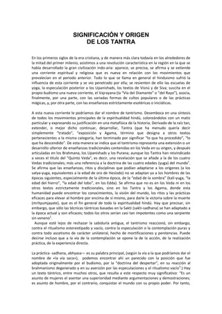 SIGNIFICACIÓN Y ORIGEN
DE LOS TANTRA
En los primeros siglos de la era cristiana, y de manera más clara todavía en los alrededores de
la mitad del primer milenio, asistimos a una revolución característica en la región en la que se
había desarrollado la gran civilización indo-aria: aparece, se precisa, se afirma y se extiende
una corriente espiritual y religiosa que es nueva en relación con los movimientos que
prevalecían en el periodo anterior. Todo lo que se llama en general el hinduismo sufrió la
influencia de esta corriente y se vio penetrado por ella; se resienten de ello las escuelas de
yoga, la especulación posterior a los Upanishads, los textos de Visnú y de Siva; suscita en el
propio budismo una nueva corriente, el Vajrayana (la “Vía del Diamante” o “del Rayo”), asocia,
finalmente, por una parte, con las variadas formas de cultos populares o de las prácticas
mágicas, y, por otra parte, con las enseñanzas estrictamente esotéricas o iniciáticas.
A esta nueva corriente le podríamos dar el nombre de tantrismo. Desemboca en una síntesis
de todos los movimientos principales de la espiritualidad hindú, coloreándolos con un matiz
particular y expresando su justificación en una metafísica de la historia. Derivado de la raíz tan,
extender, o mejor dicho continuar, desarrollar, Tantra (que ha menudo quería decir
simplemente “tratado”, “exposición y Agama, término que designa a otros textos
pertenecientes a la misma categoría, han terminado por significar “lo que ha procedido”, “lo
que ha descendido”. De esta manera se indica que el tantrismo representa una extensión o un
desarrollo ulterior de enseñanzas tradicionales contenidas en los Veda en su origen, y después
articuladas en los Brahmana, los Upanishads y los Purana; aunque los Tantra han reivindicado
a veces el título del "Quinto Veda", es decir, una revelación que se añade a la de los cuatro
Vedas tradicionales; más una referencia a la doctrina de las cuatro edades (yuga) del mundo1
.
Se afirma que las enseñanzas, ritos y disciplinas que podían adaptarse a los orígenes (a los
satya-yuga, equivalentes a la edad de oro de Hesíodo) no se adaptan ya a los hombres de las
épocas siguientes, especialmente de la última época, de la “edad de la sombra” (kali-yuga, “la
edad del hierro”, “la edad del lobo”, en los Edda). Se afirma que no es en los Veda ni en los
otros textos estrictamente tradicionales, sino en los Tantra y los Agama, donde esta
humanidad puede encontrar los conocimientos, la visión del mundo, los ritos y las prácticas
eficaces para elevar al hombre por encima de sí mismo, para darle la victoria sobre la muerte
(mrityumjayate), que es el fin general de toda la espiritualidad hindú. Hay que precisar, sin
embargo, que sólo las técnicas tántricas basadas en la Sakti (sakti-sadhana) se han adaptado a
la época actual y son eficaces; todos los otros serían casi tan impotentes como una serpiente
sin veneno2
.
Aunque esté lejos de rechazar la sabiduría antigua, el tantrismo reaccionó, sin embargo,
contra el ritualismo estereotipado y vacío, contra la especulación o la contemplación puras y
contra todo ascetismo de carácter unilateral, hecho de mortificaciones y penitencias. Puede
decirse incluso que a la vía de la contemplación se opone la de la acción, de la realización
práctica, de la experiencia directa.
La práctica -sadhana, abhyasa— es su palabra principal, (según la vía a la que podríamos dar el
nombre de «la vía seca»), podemos encontrar ahí un parecido con la posición que fue
adoptada originalmente por el budismo, por la “doctrina del despertar”, en su reacción al
brahmanismo degenerado y en su aversión por las especulaciones y el ritualismo vacío4
.) Hay
un texto tántrico, entre muchos otros, que resulta a este respecto muy significativo: “Es un
asunto de mujeres el asentar una superioridad mediante argumentaciones y demostraciones;
es asunto de hombre, por el contrario, conquistar el mundo con su propio poder. Por tanto,
 