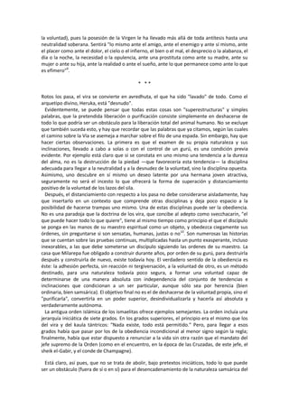 la voluntad), pues la posesión de la Virgen le ha llevado más allá de toda antítesis hasta una
neutralidad soberana. Sentirá "lo mismo ante el amigo, ante el enemigo y ante sí mismo, ante
el placer como ante el dolor, el cielo o el infierno, el bien o el mal, el desprecio o la alabanza, el
día o la noche, la necesidad o la opulencia, ante una prostituta como ante su madre, ante su
mujer o ante su hija, ante la realidad o ante el sueño, ante lo que permanece como ante lo que
es efímero"9
.
* * *
Rotos los pasa, el vira se convierte en avredhuta, el que ha sido "lavado" de todo. Como el
arquetipo divino, Heruka, está "desnudo".
Evidentemente, se puede pensar que todas estas cosas son "superestructuras" y simples
palabras, que la pretendida liberación o purificación consiste simplemente en deshacerse de
todo lo que podría ser un obstáculo para la liberación total del animal humano. No se excluye
que también suceda esto, y hay que recordar que las palabras que ya citamos, según las cuales
el camino sobre la Vía se asemeja a marchar sobre el filo de una espada. Sin embargo, hay que
hacer ciertas observaciones. La primera es que el examen de su propia naturaleza y sus
inclinaciones, llevado a cabo a solas o con el control de un gurú, es una condición previa
evidente. Por ejemplo está claro que si se constata en uno mismo una tendencia a la dureza
del alma, no es la destrucción de la piedad —que favorecería esta tendencia— la disciplina
adecuada para llegar a la neutralidad y a la desnudez de la voluntad, sino la disciplina opuesta.
Asimismo, uno descubre en sí mismo un deseo latente por una hermana joven atractiva,
seguramente no será el incesto lo que ofrecerá la forma de superación y distanciamiento
positivo de la voluntad de los lazos del sila.
Después, el distanciamiento con respecto a los pasa no debe considerarse aisladamente, hay
que insertarlo en un contexto que comprende otras disciplinas y deja poco espacio a la
posibilidad de hacerse trampas uno mismo. Una de estas disciplinas puede ser la obediencia.
No es una paradoja que la doctrina de los vira, que concibe al adepto como svecchacarin, "el
que puede hacer todo lo que quiere", tiene al mismo tiempo como principio el que el discípulo
se ponga en las manos de su maestro espiritual como un objeto, y obedezca ciegamente sus
órdenes, sin preguntarse si son sensatas, humanas, justas o no10
. Son numerosas las historias
que se cuentan sobre las pruebas continuas, multiplicadas hasta un punto exasperante, incluso
inexorables, a las que debe someterse un discípulo siguiendo las ordenes de su maestro. La
casa que Milarepa fue obligado a construir durante años, por orden de su gurú, para destruirla
después y construirla de nuevo, existe todavía hoy. El verdadero sentido de la obediencia es
éste: la adhesión perfecta, sin reacción ni tergiversación, a la voluntad de otro, es un método
destinado, para una naturaleza todavía poco segura, a formar una voluntad capaz de
determinarse de una manera absoluta con independencia del conjunto de tendencias e
inclinaciones que condicionan a un ser particular, aunque sólo sea por herencia (bien
ordinaria, bien samsárica). El objetivo final no es el de deshacerse de la voluntad propia, sino el
"purificarla", convertirla en un poder superior, desindividualizarla y hacerla así absoluta y
verdaderamente autónoma.
La antigua orden islámica de los ismaelitas ofrece ejemplos semejantes. La orden incluía una
jerarquía iniciática de siete grados. En los grados superiores, el principio era el mismo que los
del vira y del kaula tántricos: "Nada existe, todo está permitido." Pero, para llegar a esos
grados había que pasar por los de la obediencia incondicional al menor signo según la regla;
finalmente, había que estar dispuesto a renunciar a la vida sin otra razón que el mandato del
jefe supremo de la Orden (como en el encuentro, en la época de las Cruzadas, de este jefe, el
sheik el-Gabir, y el conde de Champagne).
Está claro, así pues, que no se trata de abolir, bajo pretextos iniciáticos, todo lo que puede
ser un obstáculo (fuera de sí o en sí) para el desencadenamiento de la naturaleza samsárica del
 