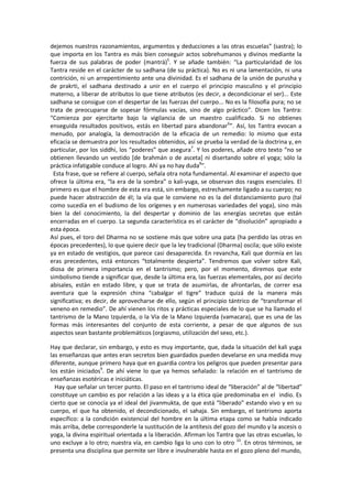 dejemos nuestros razonamientos, argumentos y deducciones a las otras escuelas” (sastra); lo
que importa en los Tantra es más bien conseguir actos sobrehumanos y divinos mediante la
fuerza de sus palabras de poder (mantrá)5
. Y se añade también: “La particularidad de los
Tantra reside en el carácter de su sadhana (de su práctica). No es ni una lamentación, ni una
contrición, ni un arrepentimiento ante una divinidad. Es el sadhana de la unión de purusha y
de prakrti, el sadhana destinado a unir en el cuerpo el principio masculino y el principio
materno, a liberar de atributos lo que tiene atributos (es decir, a decondicionar el ser)... Este
sadhana se consigue con el despertar de las fuerzas del cuerpo... No es la filosofía pura; no se
trata de preocuparse de sopesar fórmulas vacías, sino de algo práctico”. Dicen los Tantra:
“Comienza por ejercitarte bajo la vigilancia de un maestro cualificado. Si no obtienes
enseguida resultados positivos, estás en libertad para abandonar6
”. Así, los Tantra evocan a
menudo, por analogía, la demostración de la eficacia de un remedio: lo mismo que esta
eficacia se demuestra por los resultados obtenidos, así se prueba la verdad de la doctrina y, en
particular, por los siddhi, los “poderes” que asegura7
. Y los poderes, añade otro texto “no se
obtienen llevando un vestido [de brahmán o de asceta] ni disertando sobre el yoga; sólo la
práctica infatigable conduce al logro. Ahí ya no hay duda8
”.
Esta frase, que se refiere al cuerpo, señala otra nota fundamental. Al examinar el aspecto que
ofrece la última era, “la era de la sombra” o kali-yuga, se observan dos rasgos esenciales. El
primero es que el hombre de esta era está, sin embargo, estrechamente ligado a su cuerpo; no
puede hacer abstracción de él; la vía que le conviene no es la del distanciamiento puro (tal
como sucedía en el budismo de los orígenes y en numerosas variedades del yoga), sino más
bien la del conocimiento, la del despertar y dominio de las energías secretas que están
encerradas en el cuerpo. La segunda característica es el carácter de “disolución” apropiado a
esta época.
Así pues, el toro del Dharma no se sostiene más que sobre una pata (ha perdido las otras en
épocas precedentes), lo que quiere decir que la ley tradicional (Dharma) oscila; que sólo existe
ya en estado de vestigios, que parece casi desaparecida. En revancha, Kali que dormía en las
eras precedentes, está entonces “totalmente despierta”. Tendremos que volver sobre Kali,
diosa de primera importancia en el tantrismo; pero, por el momento, diremos que este
simbolismo tiende a significar que, desde la última era, las fuerzas elementales, por así decirlo
abisales, están en estado libre, y que se trata de asumirlas, de afrontarlas, de correr esa
aventura que la expresión china “cabalgar el tigre” traduce quizá de la manera más
significativa; es decir, de aprovecharse de ello, según el principio tántrico de “transformar el
veneno en remedio”. De ahí vienen los ritos y prácticas especiales de lo que se ha llamado el
tantrismo de la Mano Izquierda, o la Vía de la Mano Izquierda (vamacara), que es una de las
formas más interesantes del conjunto de esta corriente, a pesar de que algunos de sus
aspectos sean bastante problemáticos (orgiasmo, utilización del sexo, etc.).
Hay que declarar, sin embargo, y esto es muy importante, que, dada la situación del kali yuga
las enseñanzas que antes eran secretos bien guardados pueden develarse en una medida muy
diferente, aunque primero haya que en guardia contra los peligros que pueden presentar para
los están iniciados9
. De ahí viene lo que ya hemos señalado: la relación en el tantrismo de
enseñanzas esotéricas e iniciáticas.
Hay que señalar un tercer punto. El paso en el tantrismo ideal de “liberación” al de “libertad”
constituye un cambio es por relación a las ideas y a la ética qüe predominaba en el indio. Es
cierto que se conocía ya el ideal del jivanmukta, de que está “liberado” estando vivo y en su
cuerpo, el que ha obtenido, el decondicionado, el sahaja. Sin embargo, el tantrismo aporta
específico: a la condición existencial del hombre en la última etapa como se había indicado
más arriba, debe corresponderle la sustitución de la antítesis del gozo del mundo y la ascesis o
yoga, la divina espiritual orientada a la liberación. Afirman los Tantra que las otras escuelas, lo
uno excluye a lo otro; nuestra vía, en cambio liga lo uno con lo otro 10
. En otros términos, se
presenta una disciplina que permite ser libre e invulnerable hasta en el gozo pleno del mundo,
 